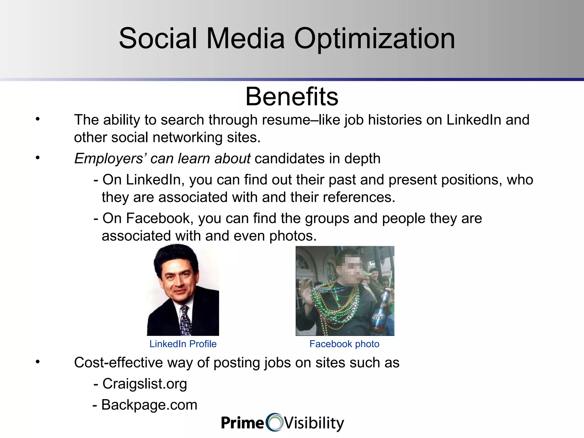 Benefits The ability to search through resume–like job histories on LinkedIn and other social networking sites. Employers’ can learn about  candidates in depth - On LinkedIn, you can find out their past and present positions, who    they are associated with and their references. - On Facebook, you can find the groups and people they are      associated with and even photos.   LinkedIn Profile  Facebook photo  Cost-effective way of posting jobs on sites such as - Craigslist.org - Backpage.com Social Media Optimization 