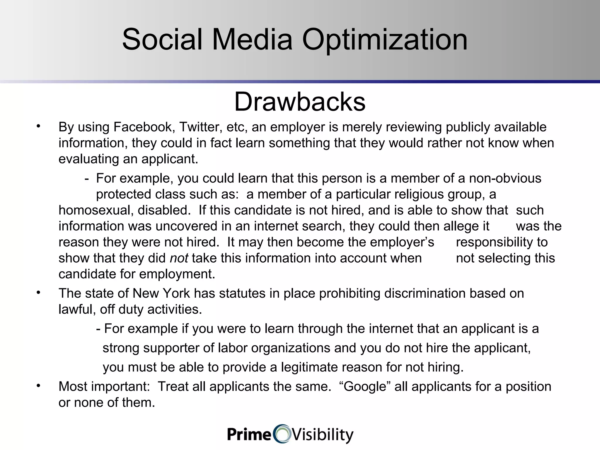Drawbacks By using Facebook, Twitter, etc, an employer is merely reviewing publicly available information, they could in fact learn something that they would rather not know when evaluating an applicant.     - For example, you could learn that this person is a member of a non-obvious  protected class such as:  a member of a particular religious group, a  homosexual, disabled.  If this candidate is not hired, and is able to show that  such information was uncovered in an internet search, they could then allege it  was the reason they were not hired.  It may then become the employer’s  responsibility to show that they did  not  take this information into account when  not selecting this candidate for employment.   The state of New York has statutes in place prohibiting discrimination based on lawful, off duty activities.   - For example if you were to learn through the internet that an applicant is a strong supporter of labor organizations and you do not hire the applicant, you must be able to provide a legitimate reason for not hiring.   Most important:  Treat all applicants the same.  “Google” all applicants for a position or none of them.   Social Media Optimization 