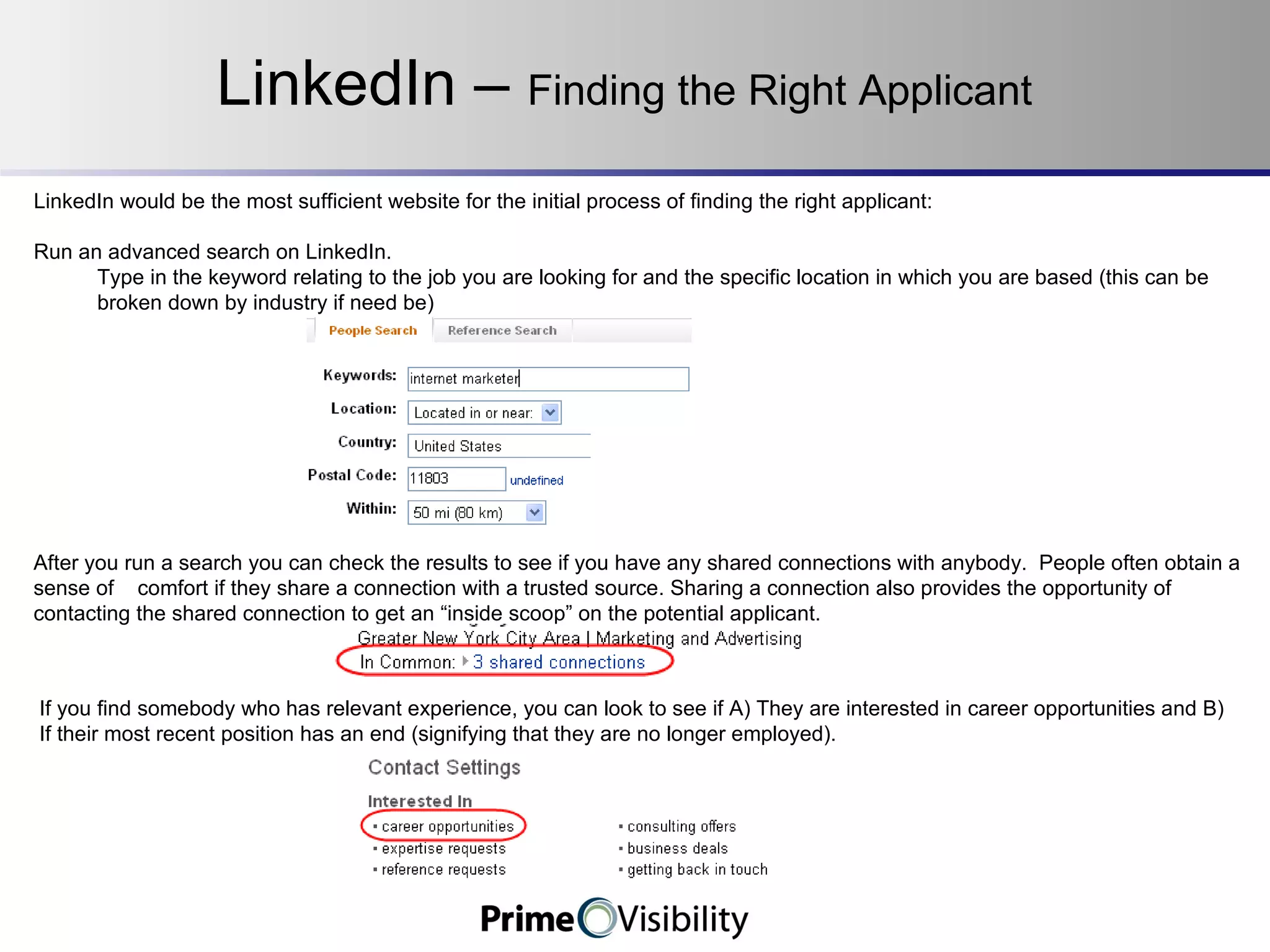 LinkedIn –  Finding the Right Applicant LinkedIn would be the most sufficient website for the initial process of finding the right applicant: Run an advanced search on LinkedIn. Type in the keyword relating to the job you are looking for and the specific location in which you are based (this can be broken down by industry if need be) After you run a search you can check the results to see if you have any shared connections with anybody.  People often obtain a sense of  comfort if they share a connection with a trusted source. Sharing a connection also provides the opportunity of contacting the shared connection to get an “inside scoop” on the potential applicant. If you find somebody who has relevant experience, you can look to see if A) They are interested in career opportunities and B) If their most recent position has an end (signifying that they are no longer employed). 