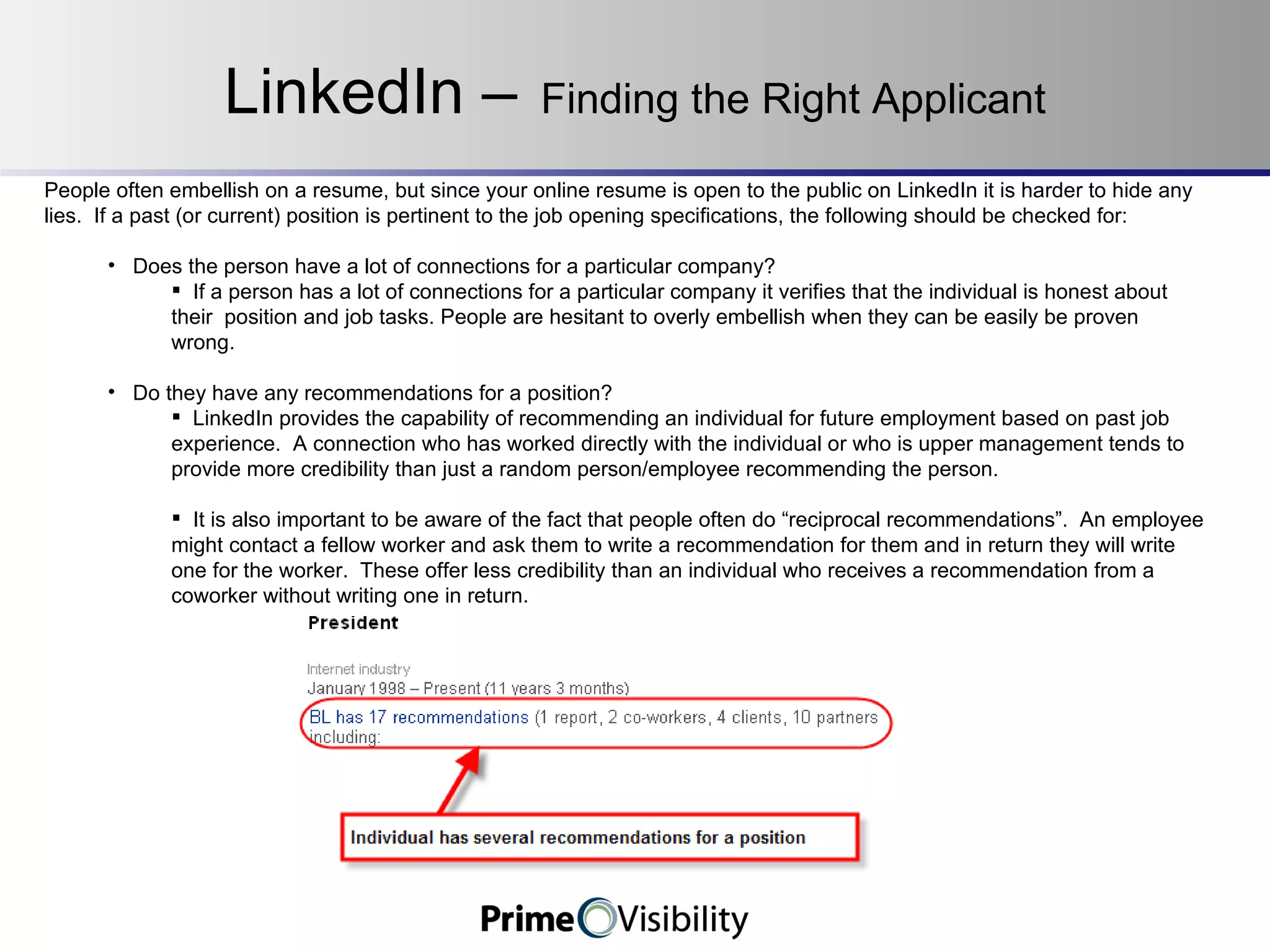 LinkedIn –   Finding the Right Applicant People often embellish on a resume, but since your online resume is open to the public on LinkedIn it is harder to hide any lies.  If a past (or current) position is pertinent to the job opening specifications, the following should be checked for: Does the person have a lot of connections for a particular company? If a person has a lot of connections for a particular company it verifies that the individual is honest about their  position and job tasks. People are hesitant to overly embellish when they can be easily be proven wrong. Do they have any recommendations for a position? LinkedIn provides the capability of recommending an individual for future employment based on past job experience.  A connection who has worked directly with the individual or who is upper management tends to provide more credibility than just a random person/employee recommending the person.   It is also important to be aware of the fact that people often do “reciprocal recommendations”.  An employee might contact a fellow worker and ask them to write a recommendation for them and in return they will write one for the worker.  These offer less credibility than an individual who receives a recommendation from a coworker without writing one in return. 