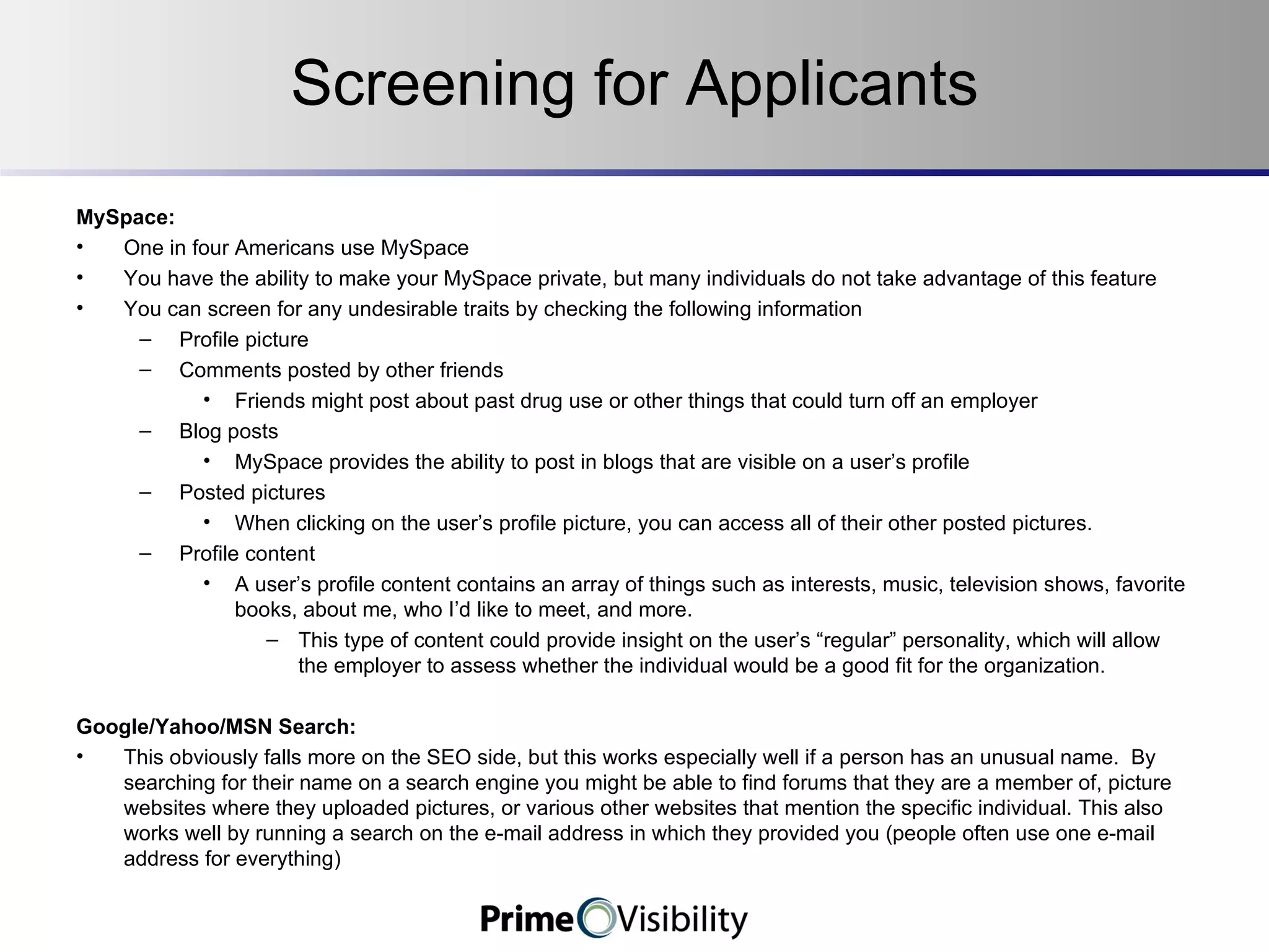 Screening for Applicants MySpace:  One in four Americans use MySpace You have the ability to make your MySpace private, but many individuals do not take advantage of this feature You can screen for any undesirable traits by checking the following information Profile picture Comments posted by other friends Friends might post about past drug use or other things that could turn off an employer Blog posts MySpace provides the ability to post in blogs that are visible on a user’s profile Posted pictures When clicking on the user’s profile picture, you can access all of their other posted pictures. Profile content A user’s profile content contains an array of things such as interests, music, television shows, favorite books, about me, who I’d like to meet, and more.   This type of content could provide insight on the user’s “regular” personality, which will allow the employer to assess whether the individual would be a good fit for the organization. Google/Yahoo/MSN Search: This obviously falls more on the SEO side, but this works especially well if a person has an unusual name.  By searching for their name on a search engine you might be able to find forums that they are a member of, picture websites where they uploaded pictures, or various other websites that mention the specific individual. This also works well by running a search on the e-mail address in which they provided you (people often use one e-mail address for everything) 