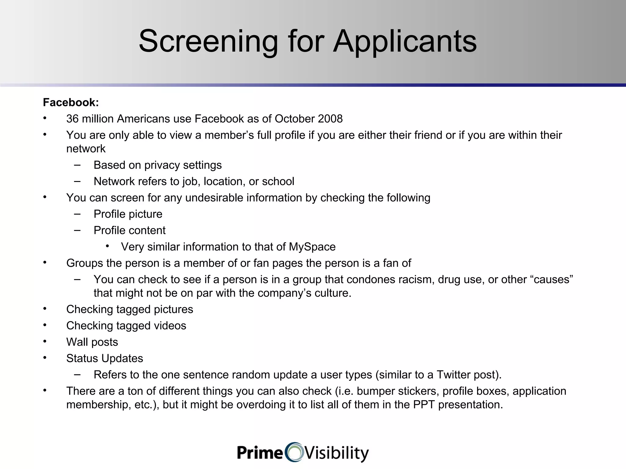 Screening for Applicants Facebook: 36 million Americans use Facebook as of October 2008 You are only able to view a member’s full profile if you are either their friend or if you are within their network Based on privacy settings Network refers to job, location, or school You can screen for any undesirable information by checking the following Profile picture Profile content Very similar information to that of MySpace Groups the person is a member of or fan pages the person is a fan of You can check to see if a person is in a group that condones racism, drug use, or other “causes” that might not be on par with the company’s culture. Checking tagged pictures Checking tagged videos Wall posts Status Updates Refers to the one sentence random update a user types (similar to a Twitter post). There are a ton of different things you can also check (i.e. bumper stickers, profile boxes, application membership, etc.), but it might be overdoing it to list all of them in the PPT presentation. 