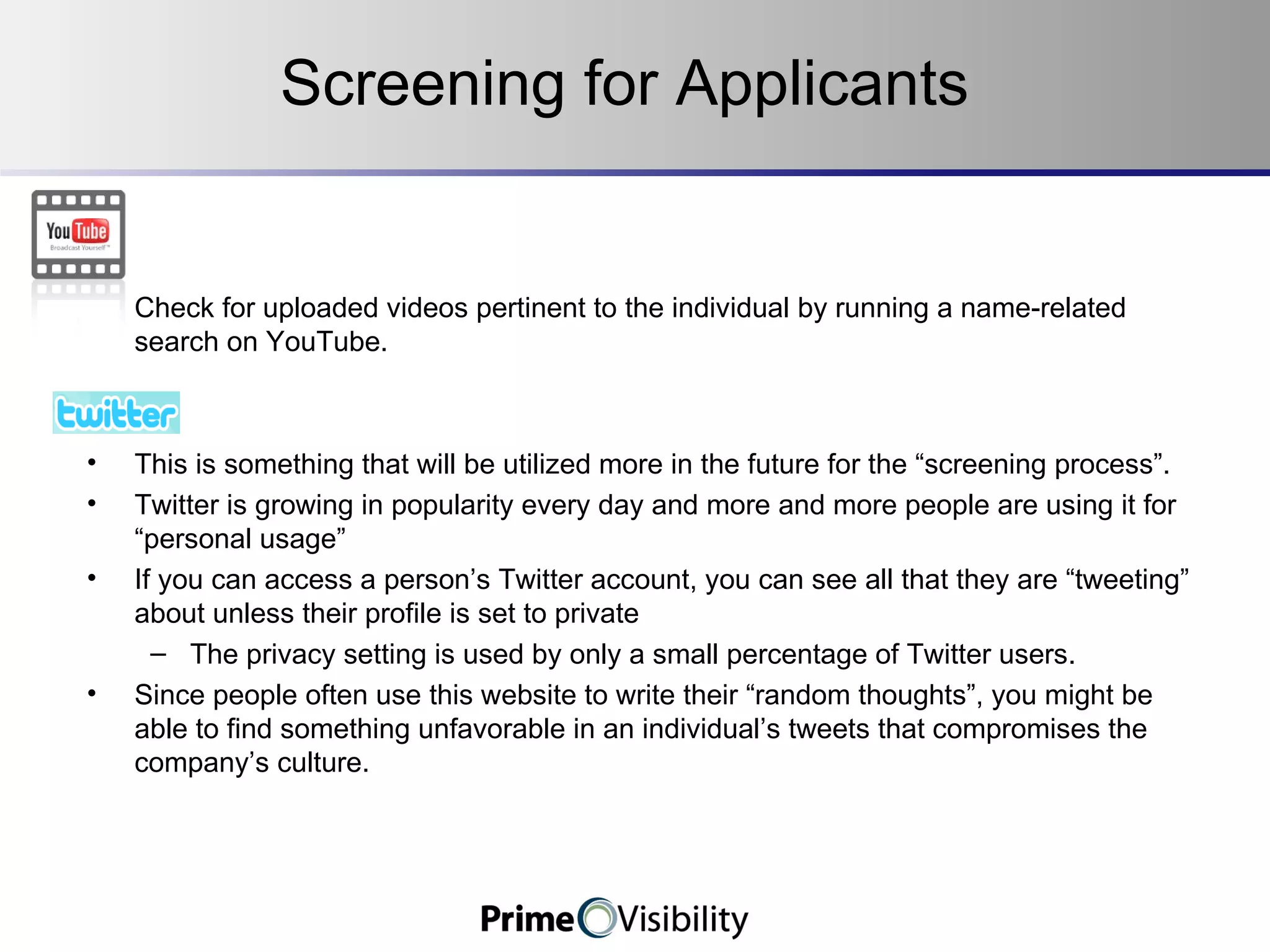 Screening for Applicants :  Check for uploaded videos pertinent to the individual by running a name-related search on YouTube.    This is something that will be utilized more in the future for the “screening process”. Twitter is growing in popularity every day and more and more people are using it for “personal usage” If you can access a person’s Twitter account, you can see all that they are “tweeting” about unless their profile is set to private The privacy setting is used by only a small percentage of Twitter users. Since people often use this website to write their “random thoughts”, you might be able to find something unfavorable in an individual’s tweets that compromises the company’s culture. 