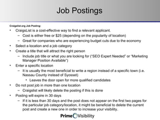 Job Postings Craigslist.org Job Posting: CraigsList is a cost-effective way to find a relevant applicant. Cost is either free or $25 (depending on the popularity of location) Great for companies who are experiencing budget cuts due to the economy Select a location and a job category Create a title that will attract the right person Include job title or what you are looking for (“SEO Expert Needed” or “Marketing Manager Position Available”) Enter a specific location It is usually the most beneficial to write a region instead of a specific town (i.e. Nassau County instead of Syosset) Leaves the door open for more qualified candidates Do not post job in more than one location Craigslist will likely delete the posting if this is done Posting will expire in 30 days If it is less than 30 days and the post does not appear on the first two pages for the particular job category/location, it might be beneficial to delete the current post and create a new one in order to increase your visibility. 