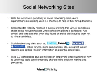 Social Networking Sites With the increase in popularity of social networking sites, more organizations are utilizing Web 2.0 channels to help in their hiring decisions.  CareerBuilder recently released a survey showing that 22% of companies check social networking sites when considering hiring a candidate. And almost one-third said that what they found on those sites caused them not to hire a candidate. Social networking sites, such as,  , ,,,,,,,,,,,,,,,,, ,  ,  ,   , , online forums, niche communities, etc., are great tools in locating and getting “insider” information on potential employees.  Web 2.0 technologies plus an increase in employers’ understanding of how to use these tools can dramatically change hiring decision making and processes. 