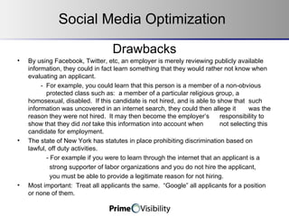 Drawbacks By using Facebook, Twitter, etc, an employer is merely reviewing publicly available information, they could in fact learn something that they would rather not know when evaluating an applicant.     - For example, you could learn that this person is a member of a non-obvious  protected class such as:  a member of a particular religious group, a  homosexual, disabled.  If this candidate is not hired, and is able to show that  such information was uncovered in an internet search, they could then allege it  was the reason they were not hired.  It may then become the employer’s  responsibility to show that they did  not  take this information into account when  not selecting this candidate for employment.   The state of New York has statutes in place prohibiting discrimination based on lawful, off duty activities.   - For example if you were to learn through the internet that an applicant is a strong supporter of labor organizations and you do not hire the applicant, you must be able to provide a legitimate reason for not hiring.   Most important:  Treat all applicants the same.  “Google” all applicants for a position or none of them.   Social Media Optimization 