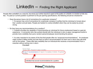 LinkedIn –   Finding the Right Applicant People often embellish on a resume, but since your online resume is open to the public on LinkedIn it is harder to hide any lies.  If a past (or current) position is pertinent to the job opening specifications, the following should be checked for: Does the person have a lot of connections for a particular company? If a person has a lot of connections for a particular company it verifies that the individual is honest about their  position and job tasks. People are hesitant to overly embellish when they can be easily be proven wrong. Do they have any recommendations for a position? LinkedIn provides the capability of recommending an individual for future employment based on past job experience.  A connection who has worked directly with the individual or who is upper management tends to provide more credibility than just a random person/employee recommending the person.   It is also important to be aware of the fact that people often do “reciprocal recommendations”.  An employee might contact a fellow worker and ask them to write a recommendation for them and in return they will write one for the worker.  These offer less credibility than an individual who receives a recommendation from a coworker without writing one in return. 