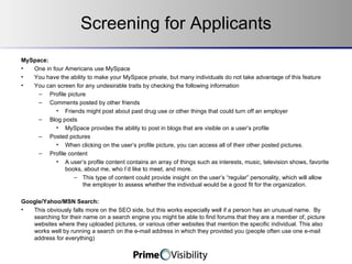 Screening for Applicants MySpace:  One in four Americans use MySpace You have the ability to make your MySpace private, but many individuals do not take advantage of this feature You can screen for any undesirable traits by checking the following information Profile picture Comments posted by other friends Friends might post about past drug use or other things that could turn off an employer Blog posts MySpace provides the ability to post in blogs that are visible on a user’s profile Posted pictures When clicking on the user’s profile picture, you can access all of their other posted pictures. Profile content A user’s profile content contains an array of things such as interests, music, television shows, favorite books, about me, who I’d like to meet, and more.   This type of content could provide insight on the user’s “regular” personality, which will allow the employer to assess whether the individual would be a good fit for the organization. Google/Yahoo/MSN Search: This obviously falls more on the SEO side, but this works especially well if a person has an unusual name.  By searching for their name on a search engine you might be able to find forums that they are a member of, picture websites where they uploaded pictures, or various other websites that mention the specific individual. This also works well by running a search on the e-mail address in which they provided you (people often use one e-mail address for everything) 