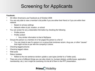 Screening for Applicants Facebook: 36 million Americans use Facebook as of October 2008 You are only able to view a member’s full profile if you are either their friend or if you are within their network Based on privacy settings Network refers to job, location, or school You can screen for any undesirable information by checking the following Profile picture Profile content Very similar information to that of MySpace Groups the person is a member of or fan pages the person is a fan of You can check to see if a person is in a group that condones racism, drug use, or other “causes” that might not be on par with the company’s culture. Checking tagged pictures Checking tagged videos Wall posts Status Updates Refers to the one sentence random update a user types (similar to a Twitter post). There are a ton of different things you can also check (i.e. bumper stickers, profile boxes, application membership, etc.), but it might be overdoing it to list all of them in the PPT presentation. 