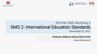 AFA IFAC SMO Workshop 2
SMO 2: International Education Standards
November 8, 2021
Professor Sidharta Utama PhD CA CFA
Council Member, IAI
 