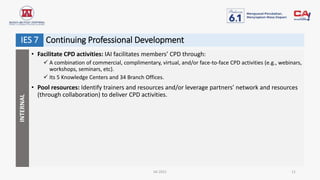 IAI 2021 11
• Facilitate CPD activities: IAI facilitates members’ CPD through:
 A combination of commercial, complimentary, virtual, and/or face-to-face CPD activities (e.g., webinars,
workshops, seminars, etc).
 Its 5 Knowledge Centers and 34 Branch Offices.
• Pool resources: Identify trainers and resources and/or leverage partners’ network and resources
(through collaboration) to deliver CPD activities.
INTERNAL
Continuing Professional Development
IES 7
 