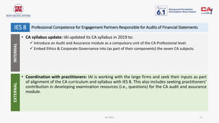 IAI 2021 13
• CA syllabus update: IAI updated its CA syllabus in 2019 to:
 Introduce an Audit and Assurance module as a compulsory unit of the CA Professional level.
 Embed Ethics & Corporate Governance into (as part of their components) the seven CA subjects.
• Coordination with practitioners: IAI is working with the large firms and seek their inputs as part
of alignment of the CA curriculum and syllabus with IES 8. This also includes seeking practitioners’
contribution in developing examination resources (i.e., questions) for the CA audit and assurance
module.
Professional Competence for Engagement Partners Responsible for Audits of Financial Statements
IES 8
INTERNAL
EXTERNAL
 