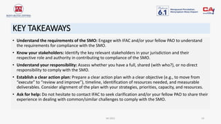 KEY TAKEAWAYS
• Understand the requirements of the SMO: Engage with IFAC and/or your fellow PAO to understand
the requirements for compliance with the SMO.
• Know your stakeholders: Identify the key relevant stakeholders in your jurisdiction and their
respective role and authority in contributing to compliance of the SMO.
• Understand your responsibility: Assess whether you have a full, shared (with who?), or no direct
responsibility to comply with the SMO.
• Establish a clear action plan: Prepare a clear action plan with a clear objective (e.g., to move from
“execute” to “review and improve”), timeline, identification of resources needed, and measurable
deliverables. Consider alignment of the plan with your strategies, priorities, capacity, and resources.
• Ask for help: Do not hesitate to contact IFAC to seek clarification and/or your fellow PAO to share their
experience in dealing with common/similar challenges to comply with the SMO.
IAI 2021 14
 