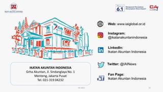 IAI 2021 15
IKATAN AKUNTAN INDONESIA
Grha Akuntan, Jl. Sindanglaya No. 1
Menteng, Jakarta Pusat
Tel. 021-319 04232
Instagram:
@ikatanakuntanindonesia
Fan Page:
Ikatan Akuntan Indonesia
LinkedIn:
Ikatan Akuntan Indonesia
Twitter: @IAINews
Web: www.iaiglobal.or.id
 