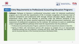 Entry Requirements to Professional Accounting Education Programs
IAI 2021 16
IES 1
• Pathways: Pathways to become a professional accountant under CA Indonesia qualification
program are in line with the requirements of IES. It includes recognition of minimum level of
technical competence and professional skills through relevant education degree, abidance to
professional values, ethics and attitudes as prescribe under the different standards of the
profession issued by IAI, proven practical experience through self-assessment mechanism, and
assessment of professional competence by the institute. IAI continues to work on establishing
and/or recognising different pathways (that meet IES requirements) into the profession:
 Professional Accounting Education Program, updated to meet CA requirements (based on latest IES).
 Signing of MOUs with international partners (IES adopters) to establish CA as an internationally
recognised pathway into the profession, including with ACCA, CIMA, CPA Australia, and ICAEW. IAI is
also an Associate Member of the Chartered Accountants Worldwide (CAW).
EXTERNAL
 