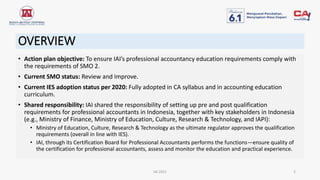 OVERVIEW
• Action plan objective: To ensure IAI’s professional accountancy education requirements comply with
the requirements of SMO 2.
• Current SMO status: Review and Improve.
• Current IES adoption status per 2020: Fully adopted in CA syllabus and in accounting education
curriculum.
• Shared responsibility: IAI shared the responsibility of setting up pre and post qualification
requirements for professional accountants in Indonesia, together with key stakeholders in Indonesia
(e.g., Ministry of Finance, Ministry of Education, Culture, Research & Technology, and IAPI):
• Ministry of Education, Culture, Research & Technology as the ultimate regulator approves the qualification
requirements (overall in line with IES).
• IAI, through its Certification Board for Professional Accountants performs the functions—ensure quality of
the certification for professional accountants, assess and monitor the education and practical experience.
IAI 2021 2
 
