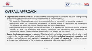 OVERALL APPROACH
• Organisational infrastructure: IAI established the following infrastructures to focus on strengthening
of accounting education in Indonesia (and contribute to adoption of IES):
 IAI Accounting Educators Compartment, an important platform to promote IES to accounting educators.
 Certification Board for Professional Accountants, to ensure quality of certification for professional
accountants, and assess and monitor their education and practical experience.
 Management restructuring that includes establishment of a Member and Partnership Division (functions
include IPD and CPD assessment and monitor compliance) and Certification and Development of
Competence Division (functions include adoption of IES into syllabus and curriculum).
• Supporting infrastructures and resources: IAI actively built and update supporting infrastructures and
resources for the CA qualification, including but not limited to periodical update of curriculum and
syllabus, and references and textbooks, preparation of a pool of trainers (i.e., train-the-trainer
activities), and socialisation of the professional accounting education based on IES.
IAI 2021 6
 