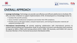 OVERALL APPROACH
• Leverage technology: Technology can provide cost-effective and efficient platform(s) to facilitate IPD,
CPD, and other initiatives to support implementation of IES. IAI developed its e-Knowledge Center to:
 Facilitate IPD and CPD activities.
 Assess members’ professional competence and monitor their CPD compliance.
 Provide access to self-study module, computer-based exams, and training and education materials (all
prepared according to IES).
• International benchmarking: IAI actively exploring collaboration with international partners to
conduct benchmarking and comparative study of accounting curriculum and education best practices.
IAI signed an MRA or MOU with (among others) ACCA, CIMA, CPA Australia, and ICAEW. IAI is also an
Associate Member of the Chartered Accountants Worldwide (CAW).
IAI 2021 7
 