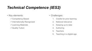 Technical Competence (IES2)
• Challenges:
1. Credits for prior learning
2. National relevance
3. Keeping up to date
4. Authoring
5. Teachers
6. Teaching in a digital age
• Key elements:
Competency Based
Internationally Recognised
Learning Materials
Quality Tuition
 