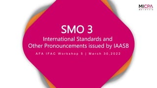 A F A I F A C W o r k s h o p 5 | M a r c h 3 0 , 2 0 2 2
SMO 3
International Standards and
Other Pronouncements issued by IAASB
 