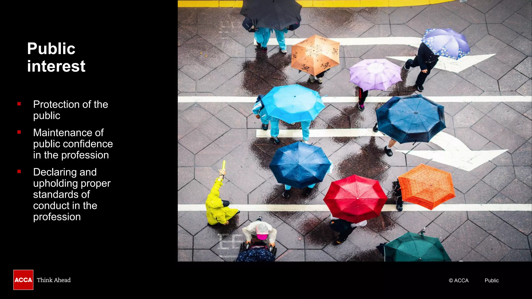 © ACCA Public
Public
interest
▪ Protection of the
public
▪ Maintenance of
public confidence
in the profession
▪ Declaring and
upholding proper
standards of
conduct in the
profession
 