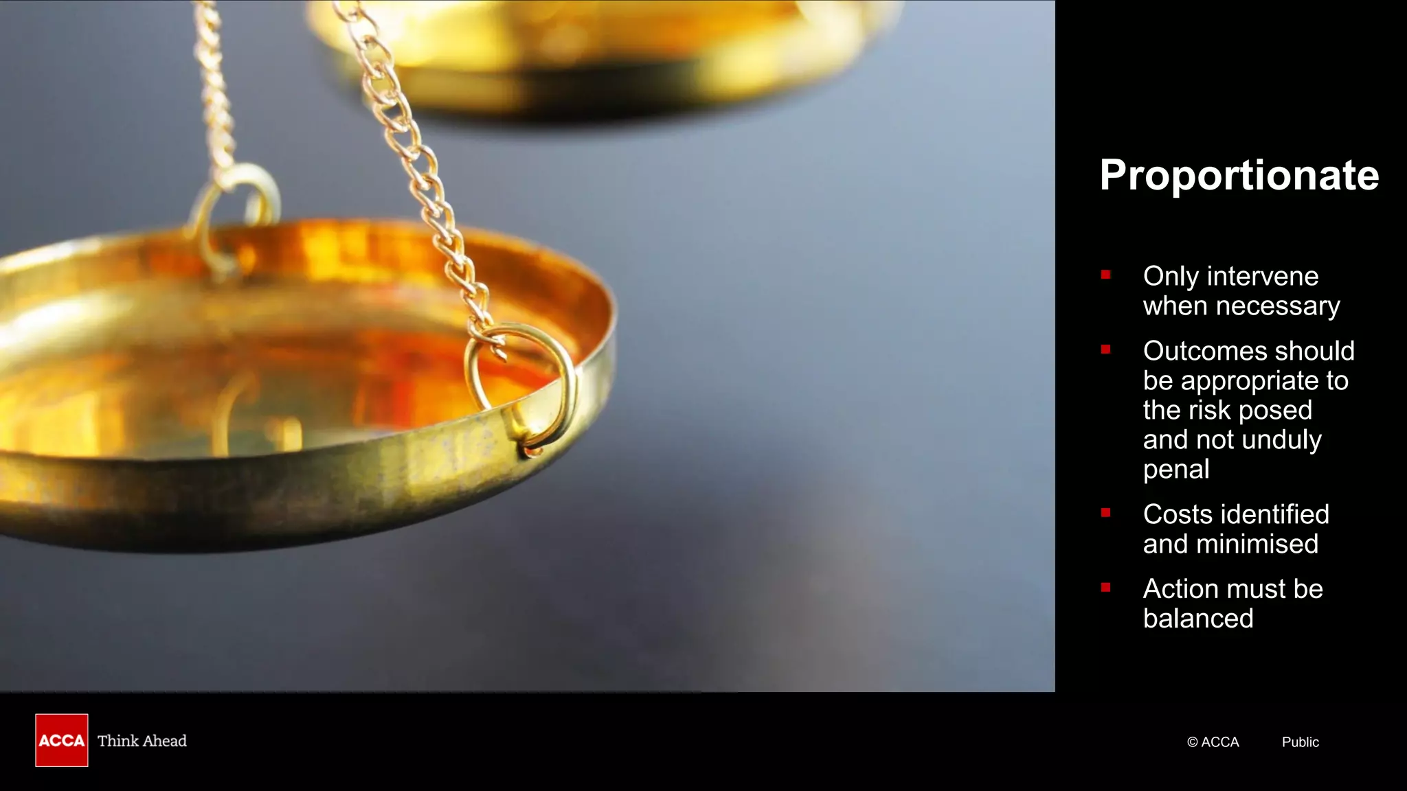 © ACCA Public
Proportionate
▪ Only intervene
when necessary
▪ Outcomes should
be appropriate to
the risk posed
and not unduly
penal
▪ Costs identified
and minimised
▪ Action must be
balanced
 