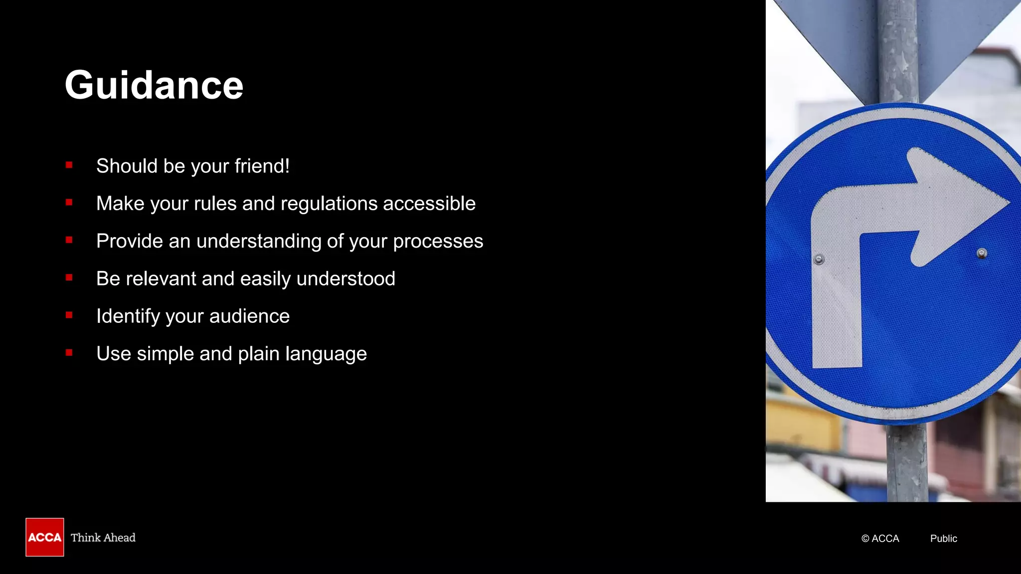 © ACCA Public
Guidance
▪ Should be your friend!
▪ Make your rules and regulations accessible
▪ Provide an understanding of your processes
▪ Be relevant and easily understood
▪ Identify your audience
▪ Use simple and plain language
 