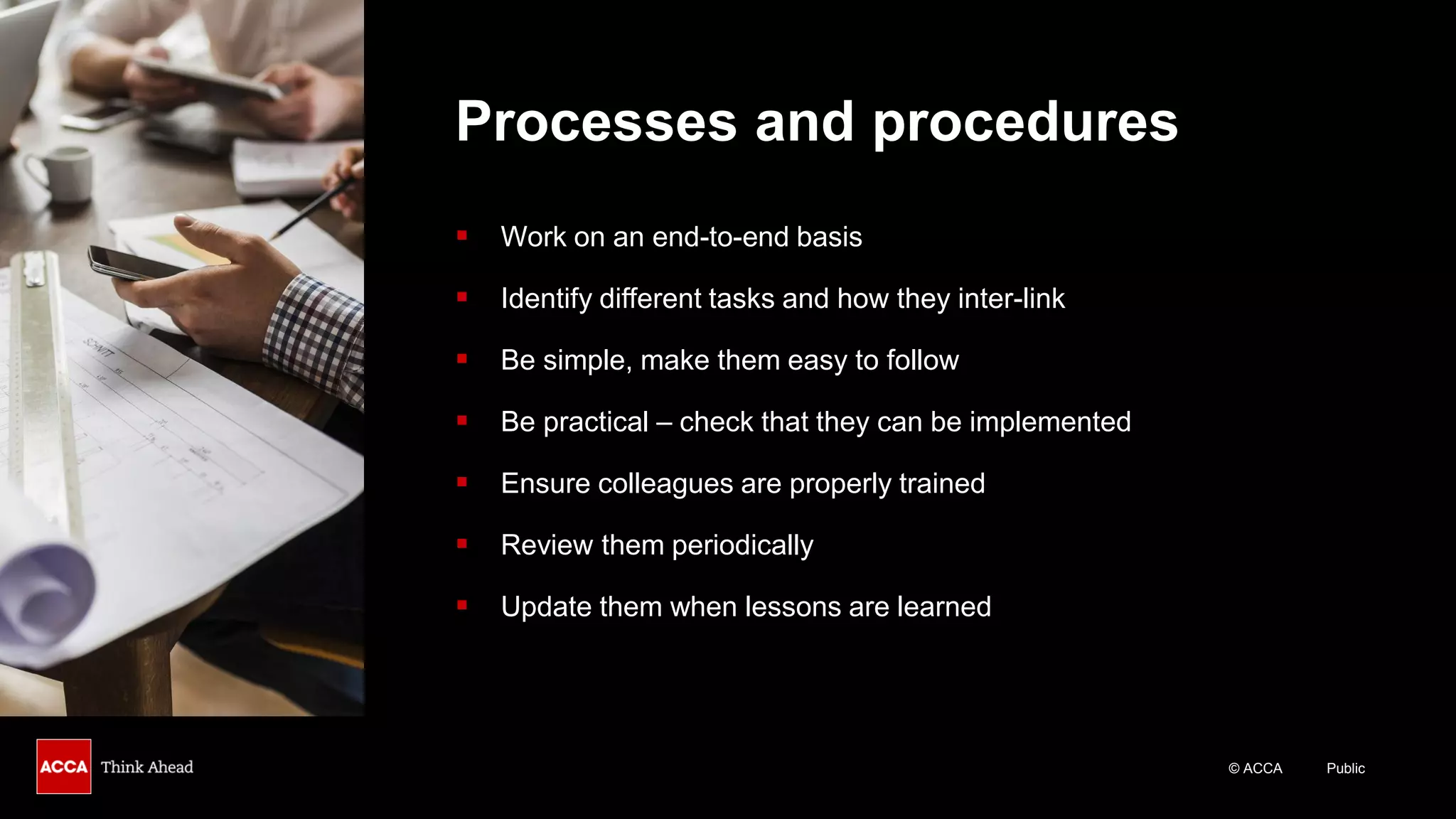© ACCA Public
Processes and procedures
▪ Work on an end-to-end basis
▪ Identify different tasks and how they inter-link
▪ Be simple, make them easy to follow
▪ Be practical – check that they can be implemented
▪ Ensure colleagues are properly trained
▪ Review them periodically
▪ Update them when lessons are learned
 
