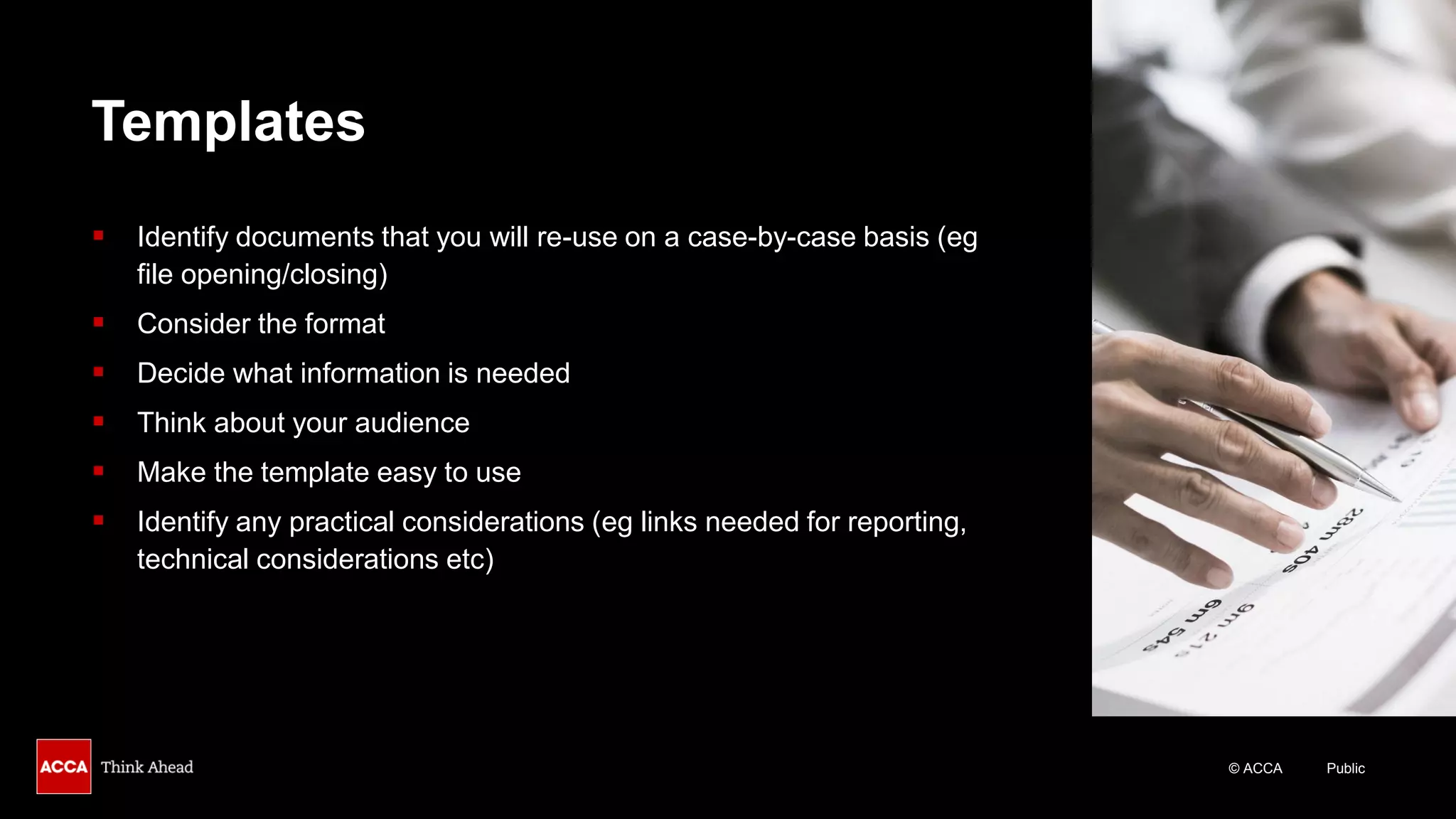 © ACCA Public
Templates
▪ Identify documents that you will re-use on a case-by-case basis (eg
file opening/closing)
▪ Consider the format
▪ Decide what information is needed
▪ Think about your audience
▪ Make the template easy to use
▪ Identify any practical considerations (eg links needed for reporting,
technical considerations etc)
 