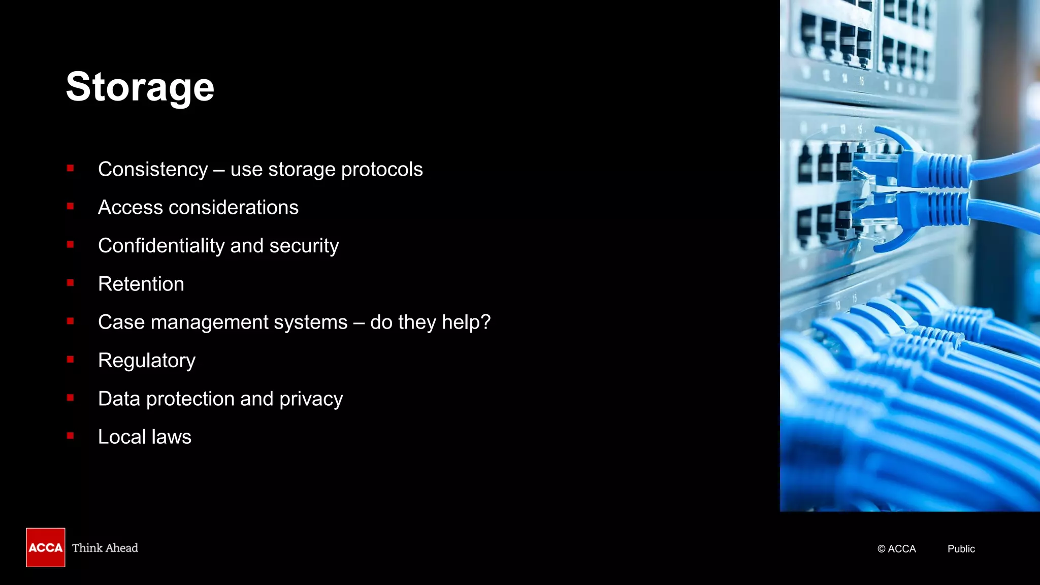 © ACCA Public
Storage
▪ Consistency – use storage protocols
▪ Access considerations
▪ Confidentiality and security
▪ Retention
▪ Case management systems – do they help?
▪ Regulatory
▪ Data protection and privacy
▪ Local laws
 