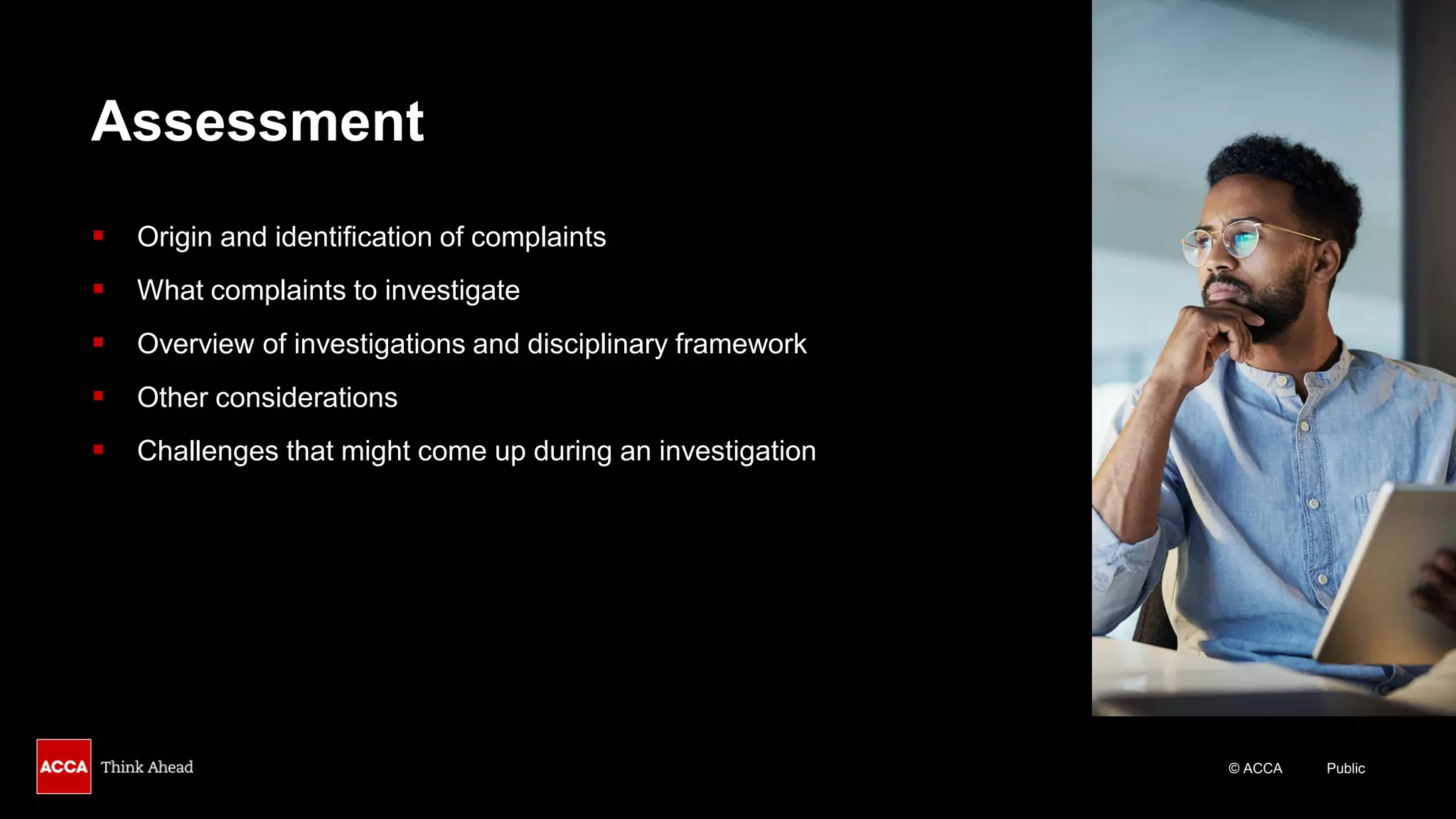 © ACCA Public
Assessment
▪ Origin and identification of complaints
▪ What complaints to investigate
▪ Overview of investigations and disciplinary framework
▪ Other considerations
▪ Challenges that might come up during an investigation
 