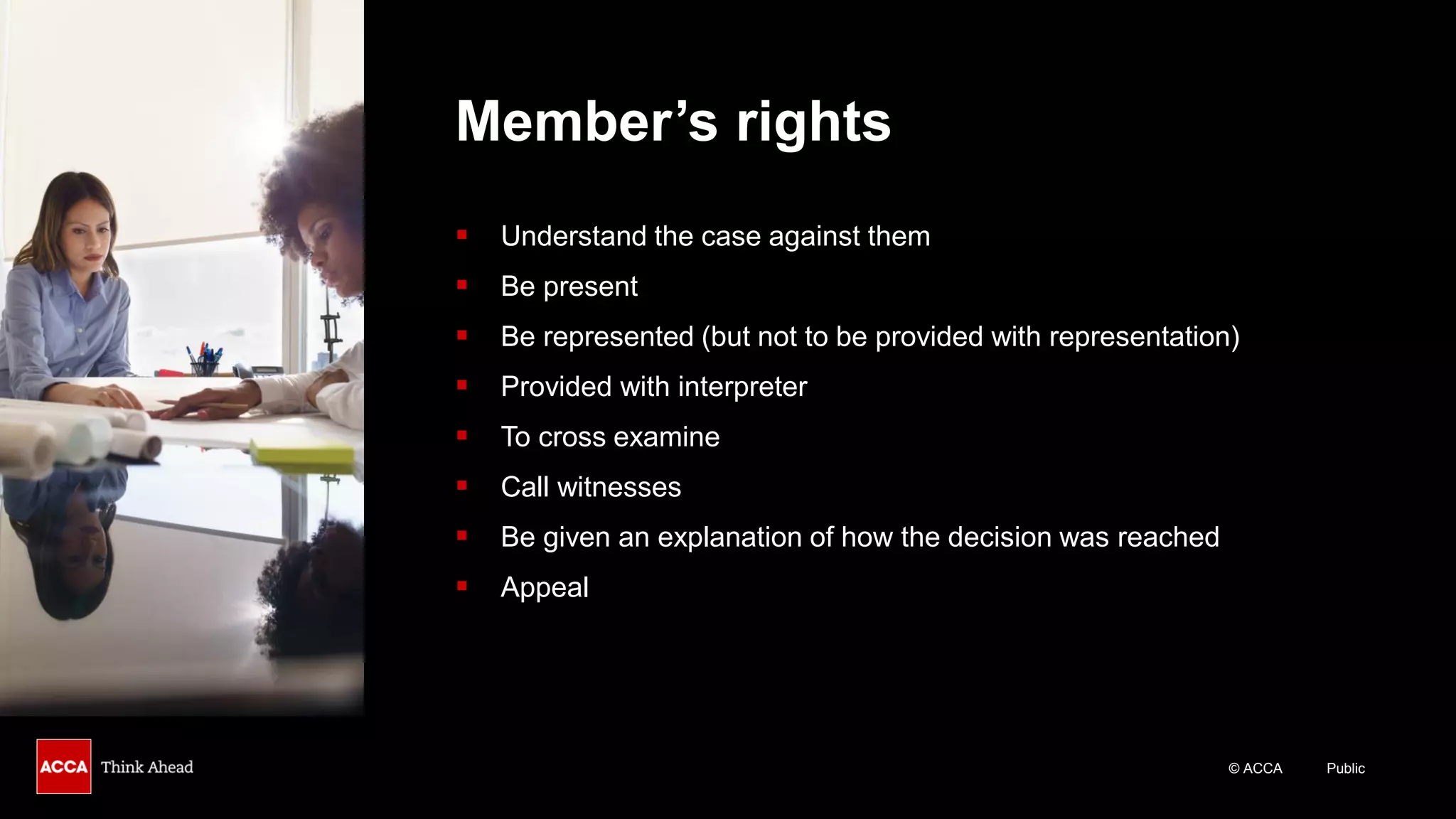 © ACCA Public
Member’s rights
▪ Understand the case against them
▪ Be present
▪ Be represented (but not to be provided with representation)
▪ Provided with interpreter
▪ To cross examine
▪ Call witnesses
▪ Be given an explanation of how the decision was reached
▪ Appeal
 