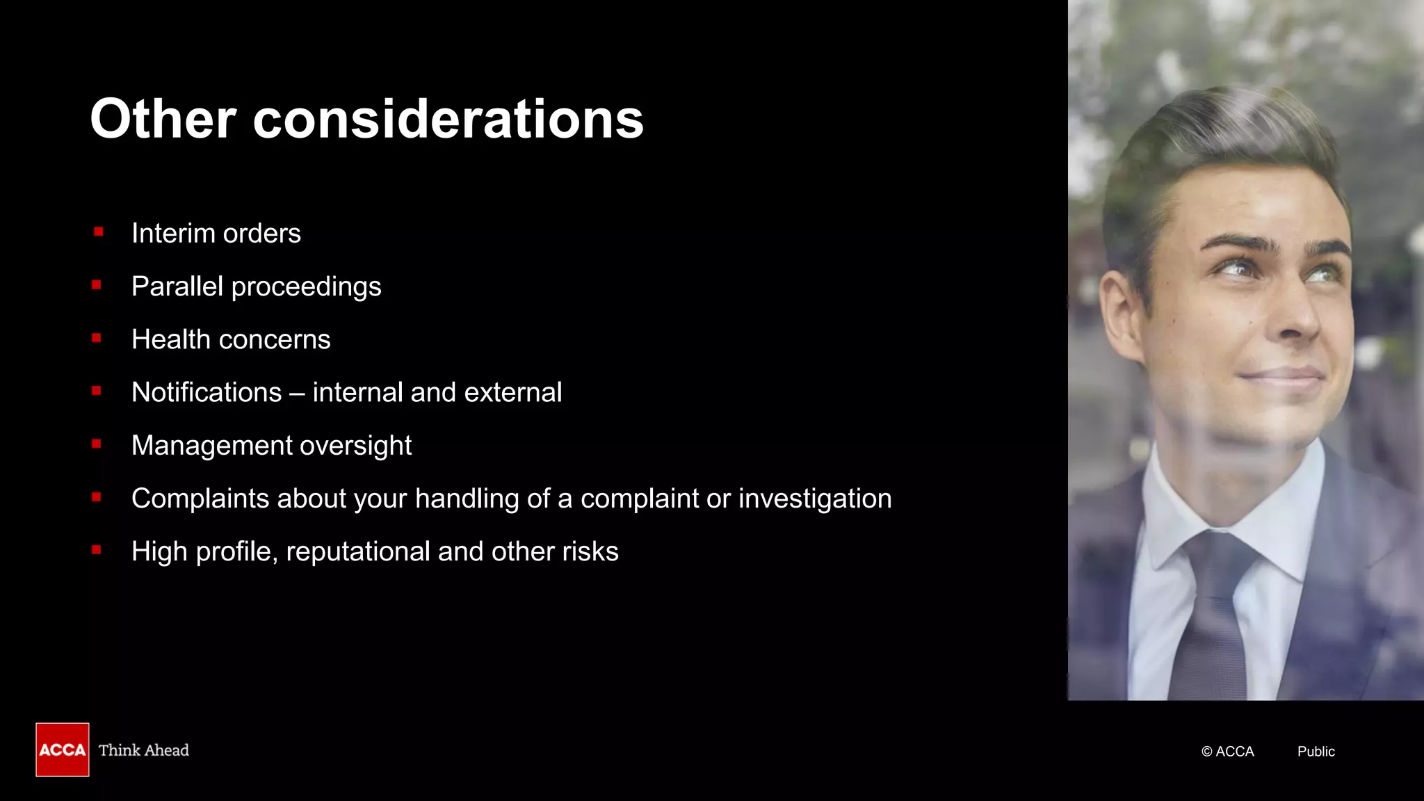 © ACCA Public
Other considerations
▪ Interim orders
▪ Parallel proceedings
▪ Health concerns
▪ Notifications – internal and external
▪ Management oversight
▪ Complaints about your handling of a complaint or investigation
▪ High profile, reputational and other risks
 