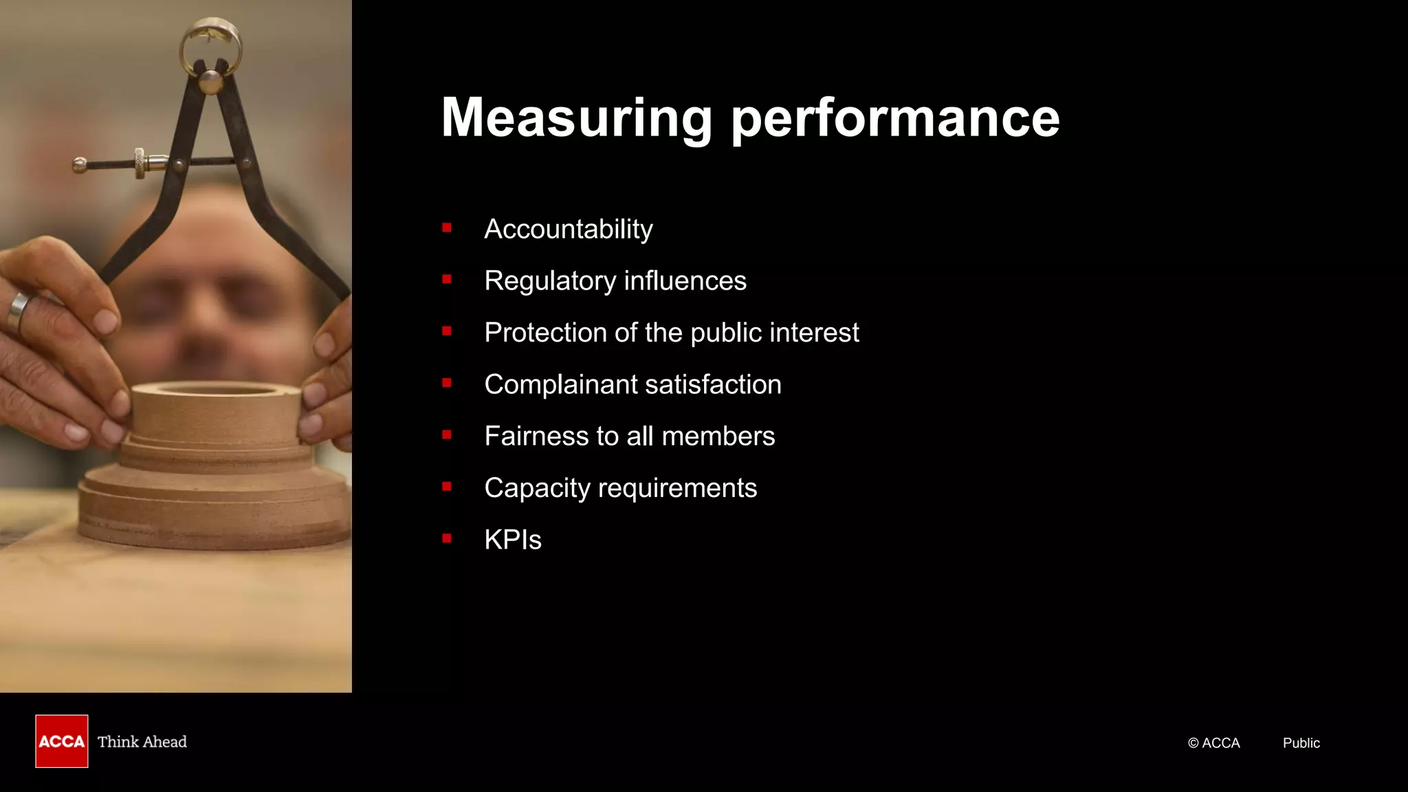 © ACCA Public
Measuring performance
▪ Accountability
▪ Regulatory influences
▪ Protection of the public interest
▪ Complainant satisfaction
▪ Fairness to all members
▪ Capacity requirements
▪ KPIs
 