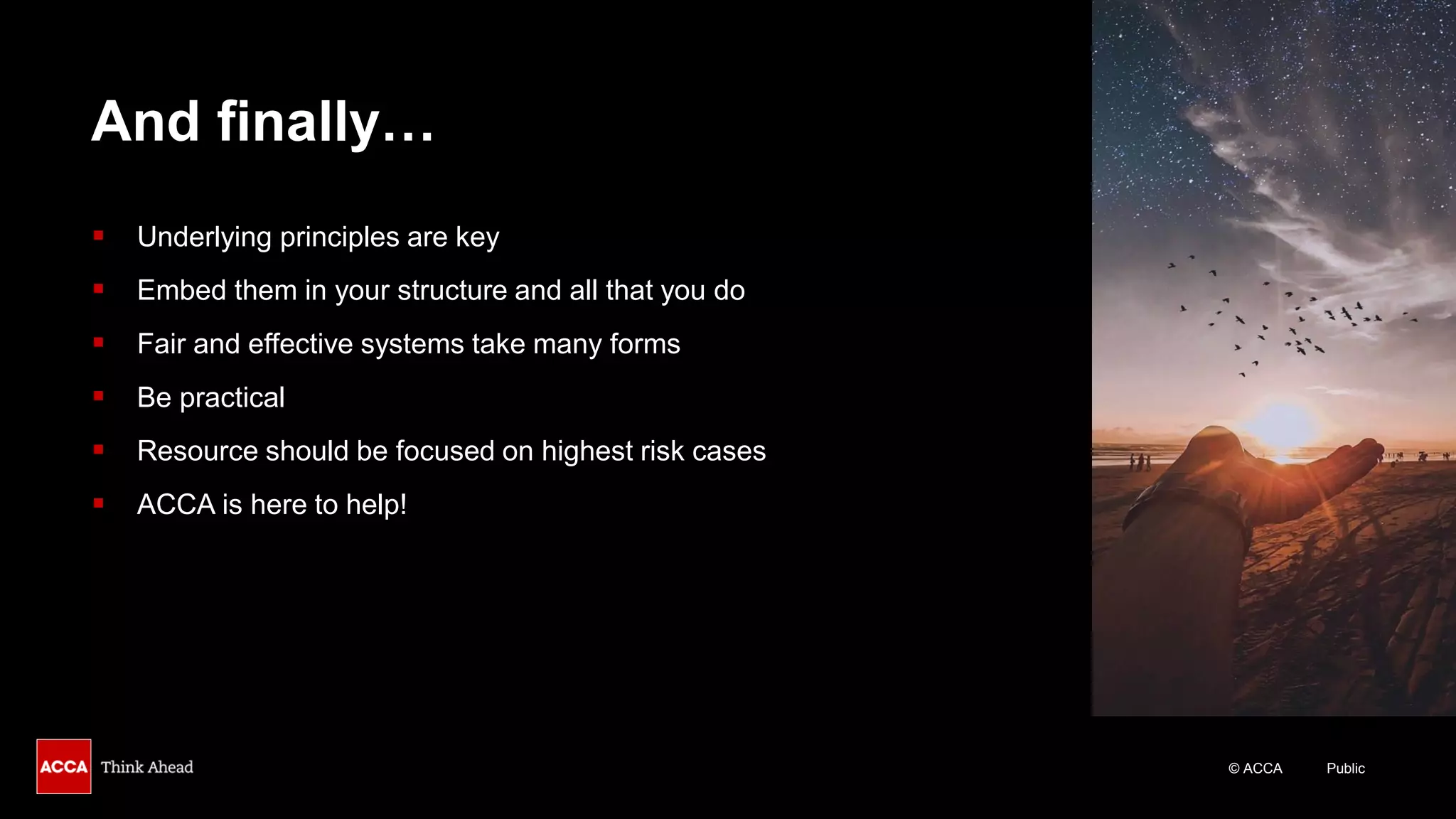 © ACCA Public
And finally…
▪ Underlying principles are key
▪ Embed them in your structure and all that you do
▪ Fair and effective systems take many forms
▪ Be practical
▪ Resource should be focused on highest risk cases
▪ ACCA is here to help!
 