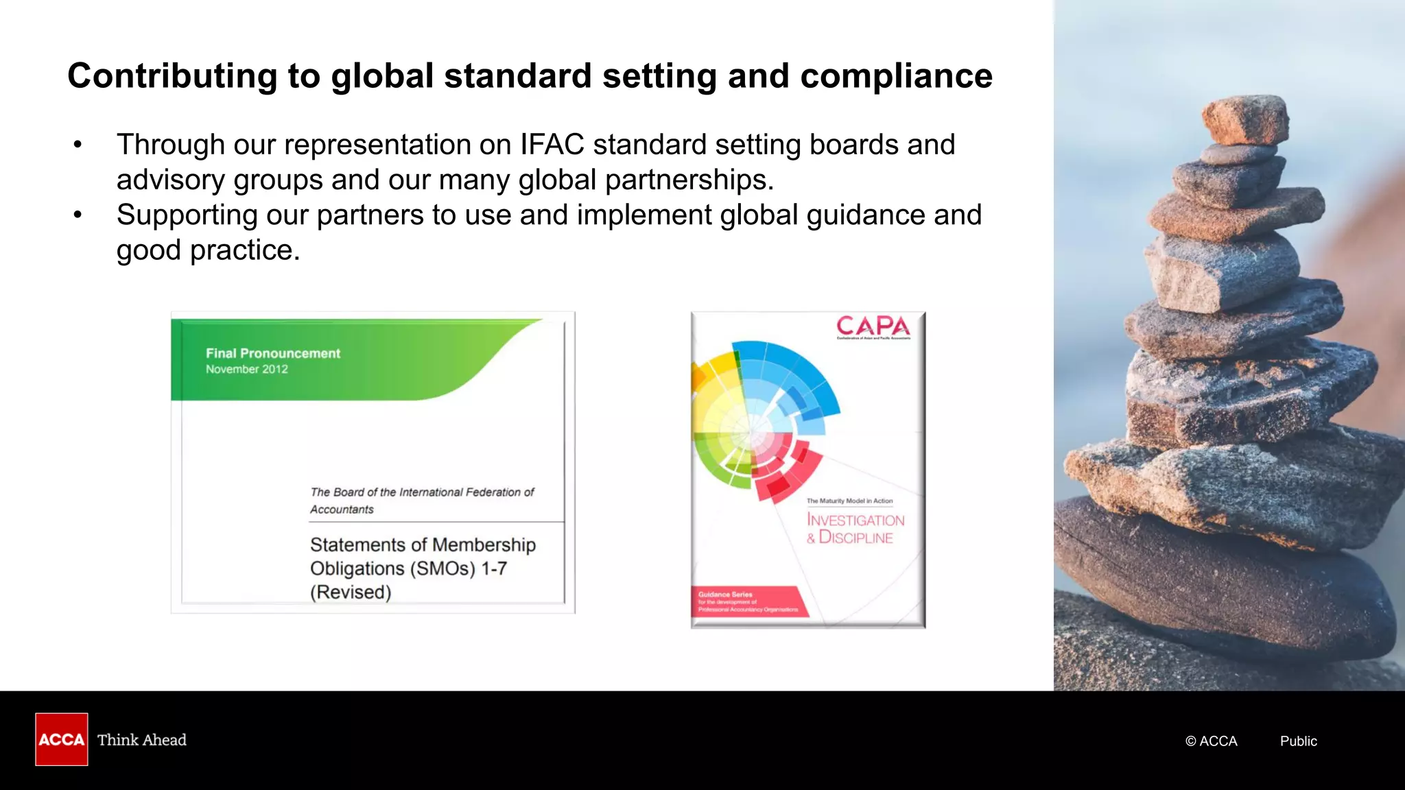 © ACCA Public
Contributing to global standard setting and compliance
• Through our representation on IFAC standard setting boards and
advisory groups and our many global partnerships.
• Supporting our partners to use and implement global guidance and
good practice.
 