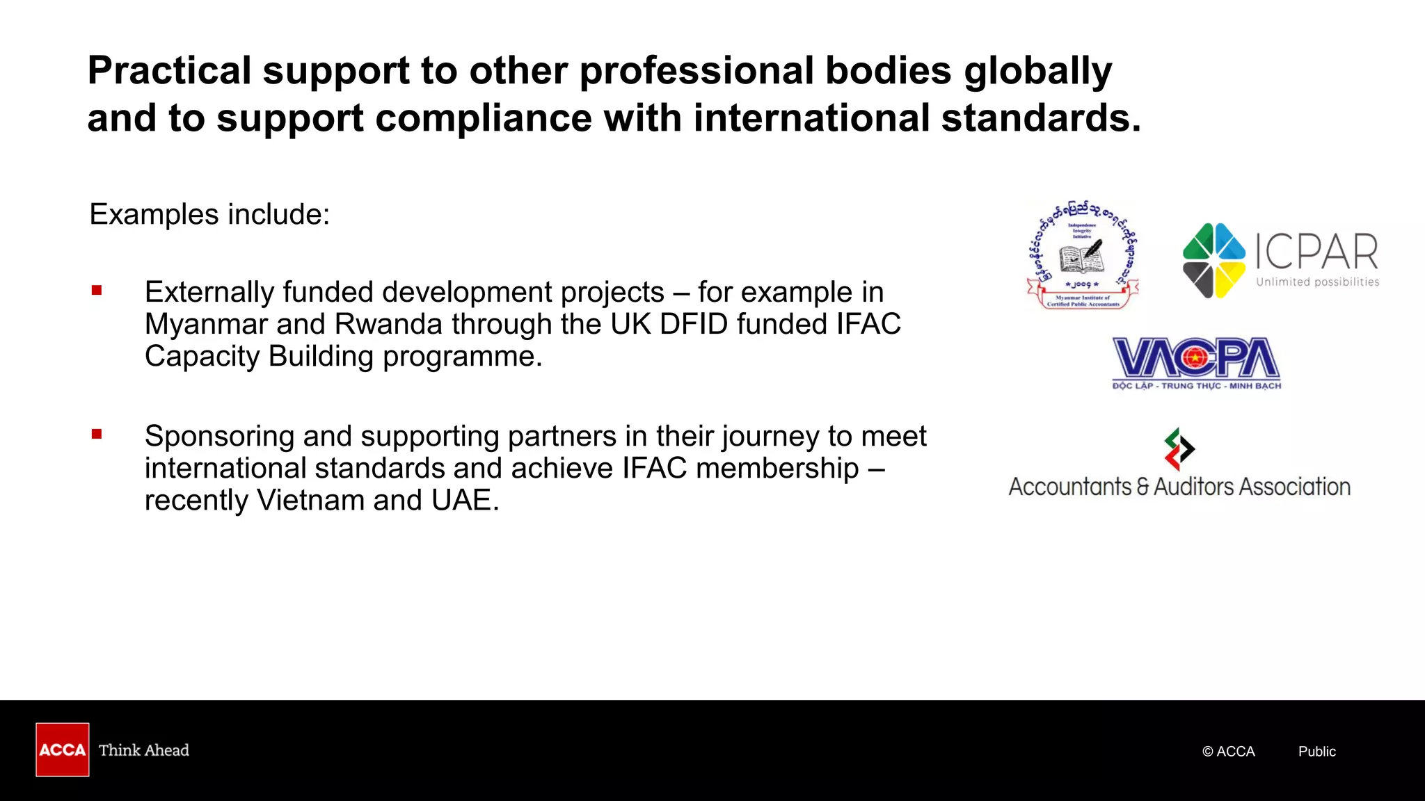 © ACCA Public
Examples include:
▪ Externally funded development projects – for example in
Myanmar and Rwanda through the UK DFID funded IFAC
Capacity Building programme.
▪ Sponsoring and supporting partners in their journey to meet
international standards and achieve IFAC membership –
recently Vietnam and UAE.
Practical support to other professional bodies globally
and to support compliance with international standards.
 