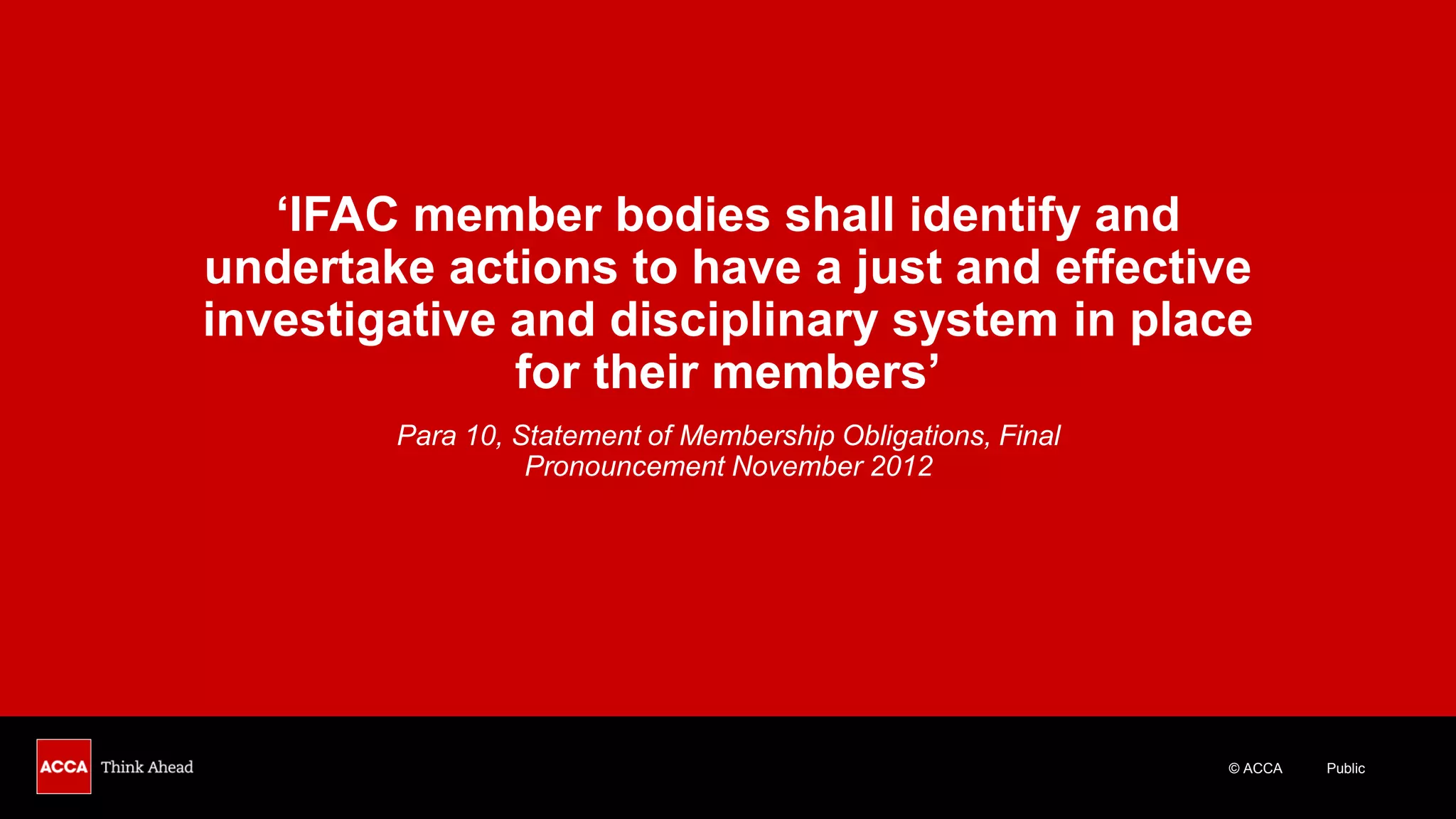© ACCA Public
‘IFAC member bodies shall identify and
undertake actions to have a just and effective
investigative and disciplinary system in place
for their members’
Para 10, Statement of Membership Obligations, Final
Pronouncement November 2012
 