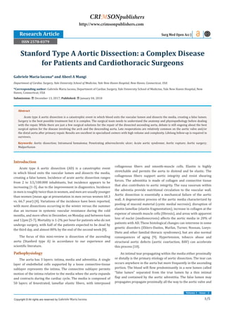 1/5
Volume 1 - Issue - 2
Introduction
Acute type A aortic dissection (AD) is a catastrophic event
in which blood exits the vascular lumen and dissects the media,
creating a false lumen. Incidence of acute aortic dissection ranges
from 2 to 3.5/100.000 inhabitants, but incidence appears to be
increasing [1-3], due to the improvement in diagnostics. Incidence
in men is roughly twice than in women, and men are usually younger
than women (mean age at presentation in men versus women 60.3
vs. 66.7 year) [4]. Variations of the incidence have been reported,
with more dissections occurring in the winter versus the summer
due an increase in systemic vascular resistance during the cold
months, and more often in December, on Monday and between 6am
and 12pm [5-7]. Mortality is 1-2% per hour for patients who do not
undergo surgery, with half of the patients expected to be dead by
the third day, and almost 80% by the end of the second week [8].
The focus of this mini-review is dissection of the ascending
aorta (Stanford type A) in accordance to our experience and
scientific literature.
Pathophysiology
The aorta has 3 layers: intima, media and adventitia. A single
layer of endothelial cells supported by a loose connective-tissue
sublayer represents the intima. The connective sublayer permits
motion of the intima relative to the media when the aorta expands
and contracts during the cardiac cycle. The media is composed of
50 layers of fenestrated, lamellar elastic fibers, with interposed
collagenous fibers and smooth-muscle cells. Elastin is highly
stretchable and permits the aorta to distend and be elastic. The
collagenous fibers support aortic integrity and resist shearing
forces. The adventitia is made of collagen and connective tissue
that also contributes to aortic integrity. The vasa vasorum within
the adventia provide nutritional circulation to the vascular wall.
Aortic dissection is essentially a mechanical failure of the aortic
wall. A degeneration process of the aortic media characterized by
pooling of mucoid material (cystic medial necrosis), disruption of
elastin lamellae (elastin fragmentation), increase in collagen at the
expense of smooth muscle cells (fibrosis), and areas with apparent
loss of nuclei (medionecrosis) affects the aortic media in 20% of
patients with AD. These histological changes can intervene in some
genetic disorders (Ehlers-Danlos, Marfan, Turner, Noonan, Loeys-
Dietz and other familial thoracic syndromes), but are also normal
consequences of aging [9]. Hypertension, tobacco abuse and
structural aortic defects (aortic coartaction, BAV) can accelerate
this process [10].
An intimal tear propagating within the media either proximally
or distally is the primary etiology of aortic dissection. The tear can
occurs anywhere in the aorta but more frequently in the ascending
portion. The blood will flow predominantly in a new lumen called
“false lumen” separated from the true lumen by a thin intimal
flap and contained by the aortic adventitia. The false lumen may
propagates propagate proximally all the way to the aortic valve and
Gabriele Maria Iacona* and Abeel A Mangi
Department of Cardiac Surgery, Yale University School of Medicine, Yale New Haven Hospital, New Haven, Connecticut, USA
*Corresponding author: Gabriele Maria Iacona, Department of Cardiac Surgery, Yale University School of Medicine, Yale New Haven Hospital, New
Haven, Connecticut, USA
Submission: December 13, 2017; Published: January 04, 2018
Stanford Type A Aortic Dissection: a Complex Disease
for Patients and Cardiothoracic Surgeons
Research Article Surg Med Open Acc J
Copyright © All rights are reserved by Gabriele Maria Iacona.
CRIMSONpublishers
http://www.crimsonpublishers.com
Abstract
Acute type A aortic dissection is a catastrophic event in which blood exits the vascular lumen and dissects the media, creating a false lumen.
Surgery is the best possible treatment but it is complex. The surgical team needs to understand the anatomy and physiopathology before dealing
with the repair. While there are just a few surgical solutions for the repair of the dissected ascending aorta, debate is still ongoing about the best
surgical option for the disease involving the arch and the descending aorta. Late reoperations are relatively common on the aortic valve and/or
the distal aorta after primary repair. Results are excellent in specialized centers with high volume and complexity. Lifelong follow-up is required in
survivors.
Keywords: Aortic dissection; Intramural hematoma; Penetrating atherosclerotic ulcer; Acute aortic syndrome; Aortic rupture; Aortic surgery;
Malperfusion
ISSN 2578-0379
 