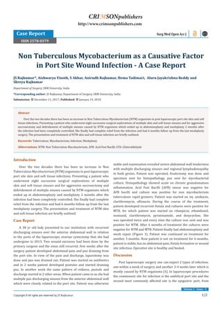 Volume 1 - Issue - 3
1/2
Introduction
Over the two decades there has been an increase in Non
Tuberculous Mycobacterium (NTM) organisms in post laparoscopic
port site skin and soft tissue infections. Presenting a patient who
underwent eight successive surgical explorations of multiple
skin and soft tissue sinuses and for aggressive necrosectomy and
debridement of multiple sinuses caused by NTM organisms which
ended up in abdominoplasty and meshplasty 2 months after the
infection had been completely controlled. She finally had complete
relief from the infection and had 6 months follow up from the last
meshplasty surgery. The presentation and treatment of NTM skin
and soft tissue infection are briefly outlined
Case Report
A 38 yr old lady presented to our institution with recurrent
discharging sinuses over the anterior abdominal wall in relation
to the ports of the laparoscopic ovarian cystectomy that she had
undergone in 2013. Two wound excisions had been done by the
primary surgeon and the sinus still recurred. Few weeks after the
surgery patient developed abdominal pain and pus draining from
the port site. In view of the pain and discharge, laparotomy was
done and pus was drained out. Patient was started on antibiotics
and in 2 weeks patient developed pustules and started draining
pus. In another week the same pattern of redness, pustule and
discharge started in 2 other areas. When patient came to us she had
multiple pus discharging sinuses from the anterior abdominal wall
which were closely related to the port site. Patient was otherwise
stable and examination revealed severe abdominal wall tenderness
with multiple discharging sinuses and regional lymphadenopathy
in both groins. Patient was operated, fisulectomy was done and
specimen sent for histopathology, pus sent for mycobacterial
culture. Histopathology showed acute on chronic granulomatous
inflammation. Acid Fast Bacilli (AFB) smear was negative for
AFB bacilli and culture was positive for non mycobacterium
tuberculosis rapid growers. Patient was started on inj. amikacin,
clarithromycin, ofloxacin. During the course of the treatment,
patient developed recurrent fistula and cultures were positive for
MTB, for which patient was started on rifampicin, ethambutol,
isoniazid, clarithromycin, pyrazinamide, and doxycycline. She
was operated twice and every time the culture was sent and was
positive for NTM. After 6 months of treatment the cultures were
negative for NTM and MTB. Patient finally had abdominoplasty and
mesh repair (Figure 1). Patient was continued on treatment for
another 3 months. Now patient is not on treatment for 6 months,
patient is stable, has no abdominal pain, fistula formation or wound
site infection. Operative site is healthy and healed.
Discussion
Post laparoscopic surgery one can expect 2 types of infection;
one within a week of surgery and another 3-4 weeks later which is
mostly caused by NTM organisms [1]. In laparoscopic procedures
the commonest site for infection is the umbilical port site and the
second most commonly affected site is the epigastric port, from
JS Rajkumar*, Aishwarya Vinoth, S Akbar, Anirudh Rajkumar, Hema Tadimari, Aluru Jayakrishna Reddy and
Shreya Rajkumar
Department of Surgery, SRM University, India
*Corresponding author: JS Rajkumar, Department of Surgery, SRM University, India
Submission: December 11, 2017; Published: January 19, 2018
Non Tuberculous Mycobacterium as a Causative Factor
in Port Site Wound Infection - A Case Report
Case Report
Copyright © All rights are reserved by JS Rajkumar.
CRIMSONpublishers
http://www.crimsonpublishers.com
Surg Med Open Acc J
Abstract
Over the two decades there has been an increase in Non Tuberculous Mycobacterium (NTM) organisms in post laparoscopic port site skin and soft
tissue infections. Presenting a patient who underwent eight successive surgical explorations of multiple skin and soft tissue sinuses and for aggressive
necrosectomy and debridement of multiple sinuses caused by NTM organisms which ended up in abdominoplasty and meshplasty 2 months after
the infection had been completely controlled. She finally had complete relief from the infection and had 6 months follow up from the last meshplasty
surgery. The presentation and treatment of NTM skin and soft tissue infection are briefly outlined.
Keywords: Tuberculous; Mycobacterium; Infection; Meshplasty
Abbreviations: NTM: Non Tuberculous Mycobacterium; AFB: Acid Fast Bacilli; GTA: Gluteraldehyde
ISSN 2578-0379
 