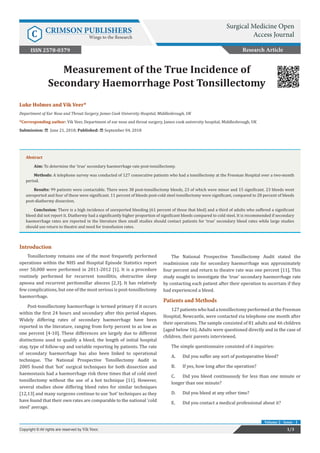 Luke Holmes and Vik Veer*
Department of Ear Nose and Throat Surgery, James Cook University Hospital, Middlesbrough, UK
*Corresponding author: Vik Veer, Department of ear nose and throat surgery, James cook university hospital, Middlesbrough, UK
Submission: June 21, 2018; Published: September 04, 2018
Measurement of the True Incidence of
Secondary Haemorrhage Post Tonsillectomy
Introduction
Tonsillectomy remains one of the most frequently performed
operations within the NHS and Hospital Episode Statistics report
over 50,000 were performed in 2011-2012 [1]. It is a procedure
routinely performed for recurrent tonsillitis, obstructive sleep
apnoea and recurrent peritonsillar abscess [2,3]. It has relatively
few complications, but one of the most serious is post-tonsillectomy
haemorrhage.
Post-tonsillectomy haemorrhage is termed primary if it occurs
within the first 24 hours and secondary after this period elapses.
Widely differing rates of secondary haemorrhage have been
reported in the literature, ranging from forty percent to as low as
one percent [4-10]. These differences are largely due to different
distinctions used to qualify a bleed, the length of initial hospital
stay, type of follow-up and variable reporting by patients. The rate
of secondary haemorrhage has also been linked to operational
technique. The National Prospective Tonsillectomy Audit in
2005 found that ‘hot’ surgical techniques for both dissection and
haemostasis had a haemorrhage risk three times that of cold steel
tonsillectomy without the use of a hot technique [11]. However,
several studies show differing bleed rates for similar techniques
[12,13] and many surgeons continue to use ‘hot’ techniques as they
have found that their own rates are comparable to the national ‘cold
steel’ average.
The National Prospective Tonsillectomy Audit stated the
readmission rate for secondary haemorrhage was approximately
four percent and return to theatre rate was one percent [11]. This
study sought to investigate the ‘true’ secondary haemorrhage rate
by contacting each patient after their operation to ascertain if they
had experienced a bleed.
Patients and Methods
127patients whohada tonsillectomy performedat the Freeman
Hospital, Newcastle, were contacted via telephone one month after
their operations. The sample consisted of 81 adults and 46 children
(aged below 16). Adults were questioned directly and in the case of
children, their parents interviewed.
The simple questionnaire consisted of 6 inquiries:
A.	 Did you suffer any sort of postoperative bleed?
B.	 If yes, how long after the operation?
C.	 Did you bleed continuously for less than one minute or
longer than one minute?
D.	 Did you bleed at any other time?
E.	 Did you contact a medical professional about it?
Research Article
Surgical Medicine Open
Access JournalC CRIMSON PUBLISHERS
Wings to the Research
1/3Copyright © All rights are reserved by Vik Veer.
Volume 2 - Issue - 1
ISSN 2578-0379
Abstract
Aim: To determine the ‘true’ secondary haemorrhage rate post-tonsillectomy.
Methods: A telephone survey was conducted of 127 consecutive patients who had a tonsillectomy at the Freeman Hospital over a two-month
period.
Results: 99 patients were contactable. There were 38 post-tonsillectomy bleeds, 23 of which were minor and 15 significant. 23 bleeds went
unreported and four of these were significant. 11 percent of bleeds post-cold steel tonsillectomy were significant, compared to 28 percent of bleeds
post-diathermy dissection.
Conclusion: There is a high incidence of unreported bleeding (61 percent of those that bled) and a third of adults who suffered a significant
bleed did not report it. Diathermy had a significantly higher proportion of significant bleeds compared to cold steel. It is recommended if secondary
haemorrhage rates are reported in the literature then small studies should contact patients for ‘true’ secondary bleed rates while large studies
should use return to theatre and need for transfusion rates.
 