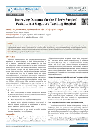 Si Ching Lim*, Peter CL Chow, Fuyin Li, Swee Sim Hiew, Lau Soy Soy and Zhang Di
Department of Geriatric Medicine, Singapore
*Corresponding author: Si Ching Lim, Department of Geriatric Medicine, Singapore
Submission: December 24, 2018; Published: January 11, 2019
Improving Outcome for the Elderly Surgical
Patients in a Singapore Teaching Hospital
Introduction
Singapore is rapidly ageing, and the elderly admitted under
Department of General Surgery for both elective surgeries as
well as emergency surgeries will likely increase over the years.
The hospitalized elderly is vulnerable to develop complications
associated with hospital stay, particularly iatrogenic complications
such as, delirium, restraint use, falls, malnutrition and functional
decline. These adverse effects may occur immediately at admission,
if due diligent care is not put in place [1]. Among the elderly
patients admitted for surgical care, perioperative complications
are directly associated with poor outcome and the risk increases
with advancing age. Perioperative complications among those
over 80 have a 25% greater 30day mortality, compared to the
uncomplicated elderly [2,3]. Initiatives to improve overall care of
the elderly under surgical care were considered and with approval
from senior management, a new pilot service was developed.
Project aims
A.	 Early identification of incident or postoperative delirium,
by the surgical nursing and medical staffs followed by referrals
to the geriatricians and pharmacist.
B.	 Early mobilization and referrals for rehabilitation.
C.	 Educate general surgical ward nurses on principles of
geriatric nursing particularly on management of agitated
elderly and reduce physical restraint usage.
D.	 Review the results of pilot project to further improve
outcome of the elderly surgical patients.
Methodology
This General Surgery- Geriatric Medicine collaboration is
currently ongoing in a 1000 bedded teaching hospital in Singapore.
A team consisting of two geriatricians, Advanced Practice Nurses
(APN), senior nursing from the general surgical wards, surgical ICU
and a pharmacist with an interest in pharmacology for the elderly
was formed. The team is led by a senior Geriatrician. From the
outset, it was felt that there is a need to improve the background
knowledge of delirium, postop delirium, overall care of the elderly
patients especially those who are agitated and restless in the wards.
Lectures and bedside tutorials were put in place simultaneously to
improve nurses’ knowledge and confidence in managing the elderly
patients with delirium.
Didactic lectures on clinical diagnosis of postop delirium
As an introduction to this project, a series of Phase 1 didactic
classroom lectures involving a geriatrician and the APN was given
as a foundation. The topics covered were, signs and symptoms
of delirium, postop delirium, diagnostic tests and management
strategies for postop delirium. The APN covered screening for
presence of delirium using the Confusion Assessment Method
(CAM) and basic Gerontological nursing care for a delirious elderly
inageneralsurgicalward.Thiswasfollowedbyatwo-dayworkshop
for the more senior surgical ward nurses, so they can continue to
teach their new and junior staffs. A total of 264 registered nurses
from the surgical wards attended Phase 1 lectures.
Pilot project in identification of postop delirium
The whole department of General Surgeons were briefed for
the purpose of this new initiative with the aim for early physician’s
input and to lower hospital associated complications. There were ad
hoc meetings between the geriatricians and a representative from
the department of general surgery for feedback and information
sharing.
The nurses in the General Surgical wards and Surgical ICU were
able to screen for delirium using CAM, since the Phase 1 lectures
Research Article
Surgical Medicine Open
Access JournalC CRIMSON PUBLISHERS
Wings to the Research
1/5Copyright © All rights are reserved by Si Ching Lim.
Volume 2 - Issue - 3
ISSN 2578-0379
Abstract
The elderly patients admitted under surgery have longer lengths of stay and develop multiple complications during their hospital stay
particularly with delirium, medical complications and functional decline. A Geriatrician’s input was helpful to identify incident and postop delirium
early and put in measures to improve outcome, together with better nursing care and pharmacist’s input to reduce harm from medications.
Keywords: Elderly; Surgical patients; Postoperative delirium
 