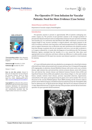 Pre-Operative IV Iron Infusion for Vascular
Patients: Need for More Evidence (Case Series)
Ahmed Nassar and Bryce Renwick*
Department of vascular surgery, United Kingdom
Introduction
Pre-operative anaemia is present in approximately 30% of patients undergoing non-
cardiac surgery [1]. The presence of pre-operative anaemia is the strongest predictor of
perioperative blood transfusion and is an independent risk factor for post-operative morbidity
and mortality [2]. It is well known that Red Blood Cells (RBC) transfusion can increase the
surgical length of stay, increase mortality in surgical patients, and expose patients to the
risk of circulatory overload, acute lung injury, and immunosuppression [3-5]. Sufficient data
exist to support intravenous iron as efficacious and safe. Intravenous iron should be used as
front-line therapy in patients who do not respond to oral iron or are not able to tolerate it,
or if surgery is planned for <6 weeks after the diagnosis of iron deficiency [6]. The European
Medicines Agency concluded that the benefits of i.v. iron exceed the risks when used
appropriately (correct indication and dose), without any difference in safety profile among
available formulations [7]. We report two vascular cases had peri-operative i.v iron treatment
for anaemia.
Case I
A 71-year-old female patient who was admitted as an emergency for critical limb ischemia
of the both lower limbs and presented with rest pain and tissue loss. A Computed Tomography
(CT) angiography on admission showed Multilevel disease with severe aortic near occlusive
disease, right common iliac and external iliac arteries occlusive disease, severe left common
iliac and external iliac stenotic disease and bilateral Common Femoral Artery (CFA) and
Superficial Femoral Artery (SFA) and popliteal artery disease (Figure 1). Her past medical
history includes ischemic heart disease, previous myocardial infarction, hypertension,
osteoarthritis of the spine, partial gastrectomy for gastric ulcer and ex-smoker. The case was
discussed in the vascular Multidisciplinary Team (MDT) meeting and the decision made to
perform Aorto-bifemoral bypass and bilateral femoral endarterectomy. Her Hemoglobin (Hb)
level on admission was 10.3g/dl and ferritin 202µg/l. She had IV iron infusion treatment for
11 days. Repeat Hb level was 11.2g/dl on the day of the procedure and she did not need intra-
operative nor post-operative blood transfusion.
Figure 1:
Crimson Publishers
Wings to the Research
Case Report
*Corresponding author: Bryce Renwick,
Department of vascular surgery, United
Kingdom
Submission: November 21, 2019
Published: December 02, 2019
Volume 3 - Issue 1
How to cite this article: Ahmed N,
Bryce R. Pre-Operative IV Iron Infusion
for Vascular Patients: Need for More
Evidence (Case Series). Surg Med
Open Acc J.3(2). SMOAJ.000557.2019.
DOI:10.31031/SMOAJ.2019.03.000557.
Copyright@ Bryce Renwick, This article is
distributed under the terms of the Creative
Commons Attribution 4.0 International
License, which permits unrestricted use
and redistribution provided that the
original author and source are credited.
ISSN: 2578-0379
1
Surgical Medicine Open Access Journal
 