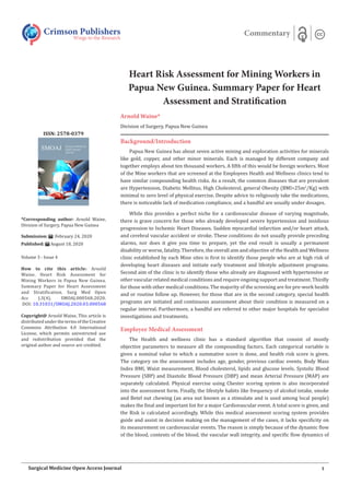 Heart Risk Assessment for Mining Workers in
Papua New Guinea. Summary Paper for Heart
Assessment and Stratification
Arnold Waine*
Division of Surgery, Papua New Guinea
Background/Introduction
Papua New Guinea has about seven active mining and exploration activities for minerals
like gold, copper, and other minor minerals. Each is managed by different company and
together employs about ten thousand workers. A fifth of this would be foreign workers. Most
of the Mine workers that are screened at the Employees Health and Wellness clinics tend to
have similar compounding health risks. As a result, the common diseases that are prevalent
are Hypertension, Diabetic Mellitus, High Cholesterol, general Obesity (BMI>25m2
/Kg) with
minimal to zero level of physical exercise. Despite advice to religiously take the medications,
there is noticeable lack of medication compliance, and a handful are usually under dosages.
While this provides a perfect niche for a cardiovascular disease of varying magnitude,
there is grave concern for those who already developed severe hypertension and insidious
progression to Ischemic Heart Diseases. Sudden myocardial infarction and/or heart attack,
and cerebral vascular accident or stroke. These conditions do not usually provide preceding
alarms, nor does it give you time to prepare, yet the end result is usually a permanent
disability or worse, fatality. Therefore, the overall aim and objective of the Health and Wellness
clinic established by each Mine sites is first to identify those people who are at high risk of
developing heart diseases and initiate early treatment and lifestyle adjustment programs.
Second aim of the clinic is to identify those who already are diagnosed with hypertensive or
other vascular related medical conditions and require ongoing support and treatment. Thirdly
for those with other medical conditions. The majority of the screening are for pre-work health
and or routine follow up. However, for those that are in the second category, special health
programs are initiated and continuous assessment about their condition is measured on a
regular interval. Furthermore, a handful are referred to other major hospitals for specialist
investigations and treatments.
Employee Medical Assessment
The Health and wellness clinic has a standard algorithm that consist of mostly
objective parameters to measure all the compounding factors. Each categorical variable is
given a nominal value to which a summative score is done, and health risk score is given.
The category on the assessment includes age, gender, previous cardiac events, Body Mass
Index BMI, Waist measurement, Blood cholesterol, lipids and glucose levels. Systolic Blood
Pressure (SBP) and Diastolic Blood Pressure (DBP) and mean Arterial Pressure (MAP) are
separately calculated. Physical exercise using Chester scoring system is also incorporated
into the assessment form. Finally, the lifestyle habits like frequency of alcohol intake, smoke
and Betel nut chewing (an area nut known as a stimulate and is used among local people)
makes the final and important list for a major Cardiovascular event. A total score is given, and
the Risk is calculated accordingly. While this medical assessment scoring system provides
guide and assist in decision making on the management of the cases, it lacks specificity on
its measurement on cardiovascular events. The reason is simply because of the dynamic flow
of the blood, contents of the blood, the vascular wall integrity, and specific flow dynamics of
Crimson Publishers
Wings to the Research
Commentary
*Corresponding author: Arnold Waine,
Division of Surgery, Papua New Guinea
Submission: February 24, 2020
Published: August 18, 2020
Volume 3 - Issue 4
How to cite this article: Arnold
Waine. Heart Risk Assessment for
Mining Workers in Papua New Guinea.
Summary Paper for Heart Assessment
and Stratification. Surg Med Open
Acc J.3(4). SMOAJ.000568.2020.
DOI: 10.31031/SMOAJ.2020.03.000568
Copyright@ Arnold Waine, This article is
distributed under the terms of the Creative
Commons Attribution 4.0 International
License, which permits unrestricted use
and redistribution provided that the
original author and source are credited.
ISSN: 2578-0379
1
Surgical Medicine Open Access Journal
 