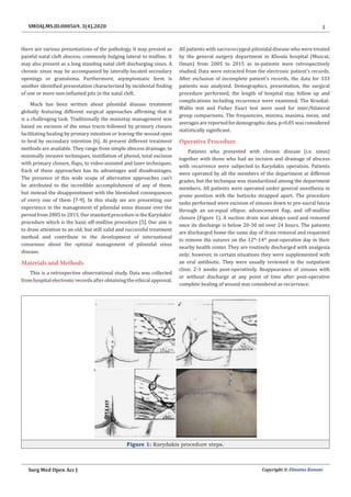 2
Surg Med Open Acc J Copyright © Elmutaz Kanani
SMOAJ.MS.ID.000569. 3(4).2020
there are various presentations of the pathology. It may present as
painful natal cleft abscess, commonly bulging lateral to midline. It
may also present as a long standing natal cleft discharging sinus. A
chronic sinus may be accompanied by laterally-located secondary
openings or granuloma. Furthermore, asymptomatic form is
another identified presentation characterized by incidental finding
of one or more non-inflamed pits in the natal cleft.
Much has been written about pilonidal disease treatment
globally featuring different surgical approaches affirming that it
is a challenging task. Traditionally the mainstay management was
based on excision of the sinus tracts followed by primary closure
facilitating healing by primary intention or leaving the wound open
to heal by secondary intention [6]. At present different treatment
methods are available. They range from simple abscess drainage, to
minimally invasive techniques, instillation of phenol, total excision
with primary closure, flaps, to video-assisted and laser techniques.
Each of these approaches has its advantages and disadvantages.
The presence of this wide scope of alternative approaches can’t
be attributed to the incredible accomplishment of any of them,
but instead the disappointment with the blemished consequences
of every one of them [7-9]. In this study we are presenting our
experience in the management of pilonidal sinus disease over the
period from 2005 to 2015. Our standard procedure is the Karydakis’
procedure which is the basic off-midline procedure [5]. Our aim is
to draw attention to an old; but still valid and successful treatment
method and contribute to the development of international
consensus about the optimal management of pilonidal sinus
disease.
Materials and Methods
This is a retrospective observational study. Data was collected
fromhospitalelectronicrecordsafterobtainingtheethicalapproval.
All patients with sacrococcygeal pilonidal disease who were treated
by the general surgery department in Khoula hospital (Muscat,
Oman) from 2005 to 2015 as in-patients were retrospectively
studied. Data were extracted from the electronic patient’s records.
After exclusion of incomplete patient’s records, the data for 333
patients was analyzed. Demographics, presentation, the surgical
procedure performed, the length of hospital stay, follow up and
complications including recurrence were examined. The Kruskal-
Wallis test and Fisher Exact test were used for inter/bilateral
group comparisons. The frequencies, minima, maxima, mean, and
averages are reported for demographic data. p<0.05 was considered
statistically significant.
Operative Procedure
Patients who presented with chronic disease (i.e. sinus)
together with those who had an incision and drainage of abscess
with recurrence were subjected to Karydakis operation. Patients
were operated by all the members of the department at different
grades, but the technique was standardized among the department
members. All patients were operated under general anesthesia in
prone position with the buttocks strapped apart. The procedure
tasks performed were excision of sinuses down to pre-sacral fascia
through an un-equal ellipse, advancement flap, and off-midline
closure (Figure 1). A suction drain was always used and removed
once its discharge is below 20-30 ml over 24 hours. The patients
are discharged home the same day of drain removal and requested
to remove the sutures on the 12th
-14th
post-operative day in their
nearby health center. They are routinely discharged with analgesia
only; however, in certain situations they were supplemented with
an oral antibiotic. They were usually reviewed in the outpatient
clinic 2-3 weeks post-operatively. Reappearance of sinuses with
or without discharge at any point of time after post-operative
complete healing of wound was considered as recurrence.
Figure 1: Karydakis procedure steps.
 