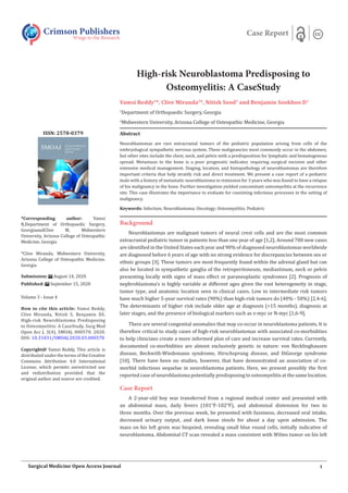 High-risk Neuroblastoma Predisposing to
Osteomyelitis: A CaseStudy
Vamsi Reddy1
*, Clive Miranda2
*, Nitish Sood1
and Benjamin Sookhoo D1
1
Department of Orthopaedic Surgery, Georgia
2
Midwestern University, Arizona College of Osteopathic Medicine, Georgia
Background
Neuroblastomas are malignant tumors of neural crest cells and are the most common
extracranial pediatric tumor in patients less than one year of age [1,2]. Around 700 new cases
are identified in the United States each year and 90% of diagnosed neuroblastomas worldwide
are diagnosed before 6 years of age with no strong evidence for discrepancies between sex or
ethnic groups [3]. These tumors are most frequently found within the adrenal gland but can
also be located in sympathetic ganglia of the retroperitoneum, mediastinum, neck or pelvis
presenting locally with signs of mass effect or paraneoplastic syndromes [2]. Prognosis of
nephroblastoma’s is highly variable at different ages given the vast heterogeneity in stage,
tumor type, and anatomic location seen in clinical cases. Low to intermediate risk tumors
have much higher 5-year survival rates (90%) than high-risk tumors do (40% - 50%) [2,4-6].
The determinants of higher risk include older age at diagnosis (>15 months), diagnosis at
later stages, and the presence of biological markers such as v-myc or N-myc [1,6-9].
There are several congenital anomalies that may co-occur in neuroblastoma patients. It is
therefore critical to study cases of high-risk neuroblastomas with associated co-morbidities
to help clinicians create a more informed plan of care and increase survival rates. Currently,
documented co-morbidities are almost exclusively genetic in nature: von Recklinghausen
disease, Beckwith-Wiedemann syndrome, Hirschsprung disease, and DiGeorge syndrome
[10]. There have been no studies, however, that have demonstrated an association of co-
morbid infectious sequelae in neuroblastoma patients. Here, we present possibly the first
reported case of neuroblastoma potentially predisposing to osteomyelitis at the same location.
Case Report
A 2-year-old boy was transferred from a regional medical center and presented with
an abdominal mass, daily fevers (101°F-102°F), and abdominal distension for two to
three months. Over the previous week, he presented with fussiness, decreased oral intake,
decreased urinary output, and dark loose stools for about a day upon admission. The
mass on his left groin was biopsied, revealing small blue round cells, initially indicative of
neuroblastoma. Abdominal CT scan revealed a mass consistent with Wilms tumor on his left
Crimson Publishers
Wings to the Research
Case Report
*Corresponding author: Vamsi
R,Department of Orthopaedic Surgery,
GeorgiaandClive M, Midwestern
University, Arizona College of Osteopathic
Medicine, Georgia
*Clive Miranda, Midwestern University,
Arizona College of Osteopathic Medicine,
Georgia
Submission: August 14, 2020
Published: September 15, 2020
Volume 3 - Issue 4
How to cite this article: Vamsi Reddy,
Clive Miranda, Nitish S, Benjamin DS.
High-risk Neuroblastoma Predisposing
to Osteomyelitis: A CaseStudy. Surg Med
Open Acc J. 3(4). SMOAJ. 000570. 2020.
DOI: 10.31031/SMOAJ.2020.03.000570
Copyright@ Vamsi Reddy, This article is
distributed under the terms of the Creative
Commons Attribution 4.0 International
License, which permits unrestricted use
and redistribution provided that the
original author and source are credited.
ISSN: 2578-0379
1
Surgical Medicine Open Access Journal
Abstract
Neuroblastomas are rare extracranial tumors of the pediatric population arising from cells of the
embryological sympathetic nervous system. These malignancies most commonly occur in the abdomen,
but other sites include the chest, neck, and pelvis with a predisposition for lymphatic and hematogenous
spread. Metastasis to the bone is a poor prognostic indicator, requiring surgical excision and other
extensive medical management. Staging, location, and histopathology of neuroblastomas are therefore
important criteria that help stratify risk and direct treatment. We present a case report of a pediatric
male with a history of metastatic neuroblastoma in remission for 3 years who was found to have a relapse
of his malignancy in the bone. Further investigation yielded concomitant osteomyelitis at the recurrence
site. This case illustrates the importance to evaluate for coexisting infectious processes in the setting of
malignancy.
Keywords: Infection; Neuroblastoma; Oncology; Osteomyelitis; Pediatric
 