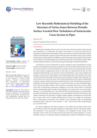 Low-Reynolds Mathematical Modeling of the
Structure of Vortex Zones Between Periodic
Surface-Located Flow Turbulators of Semicircular
Cross-Section in Pipes
Lobanov IE*
Doctor of Technical Sciences, Moscow
Annotation
Mathematical modeling of the structure of vortex zones between periodic surface-located
flow turbulators of a semicircular and square cross-section is carried out on the basis of
multi-block computational technologies based on the solution of the factorized finite-volume
method of the Reynolds equations (closed with the help of the Menter shear stress transfer
mode) and the energy equation (on different-scale intersecting structured grids). This method
was previously successfully applied and verified by experiment. An exhaustive analysis of the
corresponding streamlines is presented, proving the advantage of abruded turbulators.
A well-known and very well-tested in practice method of vortex intensification of heat
transfer is the application of periodic protrusions on the walls of the washed surfaces [1]. The
study of the structure of the intensified flow is mainly carried out by experimental methods
[1], while modern computational works on this topic are relatively few [2] and are only
partially devoted directly to the structure of the intensified flow; some of the methods (for
example, a certain part of works [2]) use only integral approaches to this problem. This work
is directly devoted to the study of the flow structure in the pipe, For pipes with turbulators of a
semicircular cross-section, the nature of the relationship between heat transfer and hydraulic
resistance remains similar to the above-considered nature of the relationship for square flow
turbulators, but the values (Nu/Nusm)/(/sm) for the former, as a rule, is definitely higher
due to the much smaller influence of the systems of secondary and corner vortices, which
occurs due to deformation and greater elongation of the main vortex, which is confirmed
by the corresponding values for pipes with turbulators of a semicircular cross-section (Nu/
Nusm) / (/sm)=0.89 for t/D = 1.00, d/D=0.94, Re=104; (Nu/Nusm)/(/sm)=0.68 for
d/D=0.94, t/D=0.50, Re=104; (Nu/Nusm) / (/sm)=0.80 for d/D=0.94, t/D=0.25, Re=104.
Similar conclusions will take place at higher relative heights of turbulators (at d/D=0.90),
but at lower values of the complex (Nu/Nusm)/(/sm). For example, for turbulators
with a semicircular cross-section, this complex in the considered range of determining
parameters (d/D = 0.90; t/D = 0.25÷1.00; Re = = 104 ÷ 105) is of the order of (Nu/Nusm)/
(/sm=0.31÷0.50.
For square turbulators, the above complex is even smaller. The structure of the vortex
zones before and after the rib largely depends on its geometry and the coolant flow regime.
The prevalence of the generation of turbulence over dissipation occurs mainly at the
boundary of the vortex zone remote from the wall, where the velocity gradient, as well as
turbulent stresses, are maximum. When intensifying heat transfer by turbulators of square
Crimson Publishers
Wings to the Research
Opinion
*Corresponding author: Lobanov IE,
Doctor of Technical Sciences, Moscow
Submission: November 20, 2020
Published: December 09, 2020
Volume 4 - Issue 1
How to cite this article: Lobanov IE.
Low-Reynolds Mathematical Modeling
of the Structure of Vortex Zones
Between Periodic Surface-Located
Flow Turbulators of Semicircular
Cross-Section in Pipes. Surg Med Open
Acc J. 4(1). SMOAJ.000579. 2020.
DOI: 10.31031/SMOAJ.2020.04.000579
Copyright@ Lobanov IE, This article is
distributed under the terms of the Creative
Commons Attribution 4.0 International
License, which permits unrestricted use
and redistribution provided that the
original author and source are credited.
ISSN: 2578-0379
1
Surgical Medicine Open Access Journal
 