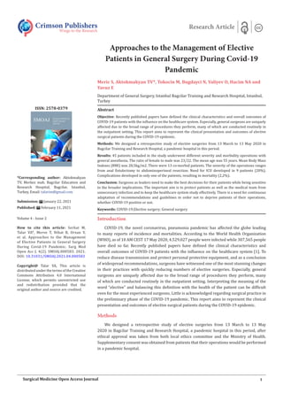 Approaches to the Management of Elective
Patients in General Surgery During Covid-19
Pandemic
Meric S, Aktokmakyan TV*, Tokocin M, Bugdayci N, Valiyev O, Hacim NA and
Yavuz E
Department of General Surgery, Istanbul Bagcilar Training and Research Hospital, Istanbul,
Turkey
Introduction
COVID-19, the novel coronavirus, pneumonia pandemic has affected the globe leading
to many reports of incidence and mortalities. According to the World Health Organization
(WHO), as of 10 AM CEST 17 May 2020, 4.529.027 people were infected while 307,565 people
have died so far. Recently published papers have defined the clinical characteristics and
overall outcomes of COVID-19 patients with the influence on the healthcare system [1]. To
reduce disease transmission and protect personal protective equipment, and as a conclusion
of widespread recommendations, surgeons have witnessed one of the most stunning changes
in their practices with quickly reducing numbers of elective surgeries. Especially, general
surgeons are uniquely affected due to the broad range of procedures they perform, many
of which are conducted routinely in the outpatient setting. Interpreting the meaning of the
word “elective” and balancing this definition with the health of the patient can be difficult
even for the most experienced surgeons. Little is acknowledged regarding surgical practice in
the preliminary phase of the COVID-19 pandemic. This report aims to represent the clinical
presentation and outcomes of elective surgical patients during the COVID-19 epidemic.
Methods
We designed a retrospective study of elective surgeries from 13 March to 13 May
2020 in Bagcilar Training and Research Hospital, a pandemic hospital in this period, after
ethical approval was taken from both local ethics committee and the Ministry of Health.
Supplementary consent was obtained from patients that their operations would be performed
in a pandemic hospital.
Crimson Publishers
Wings to the Research
Research Article
*Corresponding author: Aktokmakyan
TV, Merkez mah. Bagcilar Education and
Research Hospital, Bagcilar, Istanbul,
Turkey, Email:
Submission: January 22, 2021
Published: February 11, 2021
Volume 4 - Issue 2
How to cite this article: Serhat M,
Talar VA*, Merve T, Nihat B, Orxan V,
et al. Approaches to the Management
of Elective Patients in General Surgery
During Covid-19 Pandemic. Surg Med
Open Acc J. 4(2). SMOAJ.000583. 2021.
DOI: 10.31031/SMOAJ.2021.04.000583
Copyright@ Talar VA, This article is
distributed under the terms of the Creative
Commons Attribution 4.0 International
License, which permits unrestricted use
and redistribution provided that the
original author and source are credited.
ISSN: 2578-0379
1
Surgical Medicine Open Access Journal
Abstract
Objective: Recently published papers have defined the clinical characteristics and overall outcomes of
COVID-19 patients with the influence on the healthcare system. Especially, general surgeons are uniquely
affected due to the broad range of procedures they perform, many of which are conducted routinely in
the outpatient setting. This report aims to represent the clinical presentation and outcomes of elective
surgical patients during the COVID-19 epidemic.
Methods: We designed a retrospective study of elective surgeries from 13 March to 13 May 2020 in
Bagcilar Training and Research Hospital, a pandemic hospital in this period.
Results: 45 patients included in the study underwent different severity and morbidity operations with
general anesthesia. The ratio of female to male was 23/22. The mean age was 55 years. Mean Body Mass
Indexes (BMI) was 28,5kg/m2. There were 13 co-morbid patients. The severity of the operations ranges
from anal fistulectomy to abdominoperineal resection. Need for ICU developed in 9 patients (20%).
Complications developed in only one of the patients, resulting in mortality (2,2%).
Conclusion: Surgeons as leaders need to make the best decisions for their patients while being sensitive
to the broader implications. The important aim is to protect patients as well as the medical team from
unnecessary infection and to keep the healthcare system study effectively. There is a need for continuous
adaptation of recommendations and guidelines in order not to deprive patients of their operations,
whether COVID-19 positive or not.
Keywords: COVID-19;Elective surgery; General surgery
 