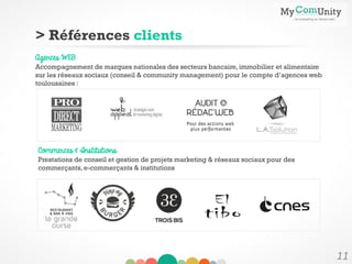11
> Références clients
Commerces & Institutions
Prestations de conseil et gestion de projets marketing & réseaux sociaux pour des
commerçants,e-commerçants & institutions
Agences WEB
Accompagnement de marques nationales des secteurs bancaire,immobilier et alimentaire
sur les réseaux sociaux (conseil & community management) pour le compte d’agences web
toulousaines :
 