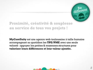 8
MyComUnity est une agence web toulousaine à taille humaine
accompagnant au quotidien les TPE/PME avec une seule
volonté : appuyer les petites & moyennes structures pour
valoriser leurs différences et leur valeur ajoutée.
Proximité, créativité & souplesse
au service de tous vos projets !
 